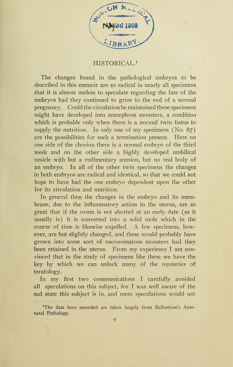 HISTORICAL.1 The changes found in the pathological embryos to be described in this memoir are so radical in nearly all specimens that it is almost useless to speculate regarding the fate of the embryos had they continued to grow to the end of a normal pregnancy. Could the circulation be maintained these specimens might have developed into amorphous monsters, a condition which is probable only when there is a normal twin foetus to supply the nutrition. In only one of my specimens (No. 87) are the possibilities for such a termination present. Here on one side of the chorion there is a normal embryo of the third week and on the other side a highly developed umbilical vesicle with but a rudimentary amnion, but no real body of an embryo. In all of the other twin specimens the changes in both embryos are radical and identical, so that we could not hope to have had the one embryo dependent upon the other for its circulation and nutrition. In general then the changes in the embryo and its mem- brane, due to the inflammatory action in the uterus, are so great that if the ovum is not aborted at an early date (as it usually is) it is converted into a solid mole which in the course of time is likewise expelled. A few specimens, how- ever, are but slightly changed, and these would probably have grown into some sort of merosomatous monsters had they been retained in the uterus. From my experience I am con- vinced that in the study of specimens like these we have the key by which we can unlock many of the mysteries of teratology. In my first two communications I carefully avoided all speculations on this subject, for I was well aware of the sad state this subject is in, and mere speculations would not ^he data here recorded are taken largely from Ballantyne's Ante- natal Pathology.