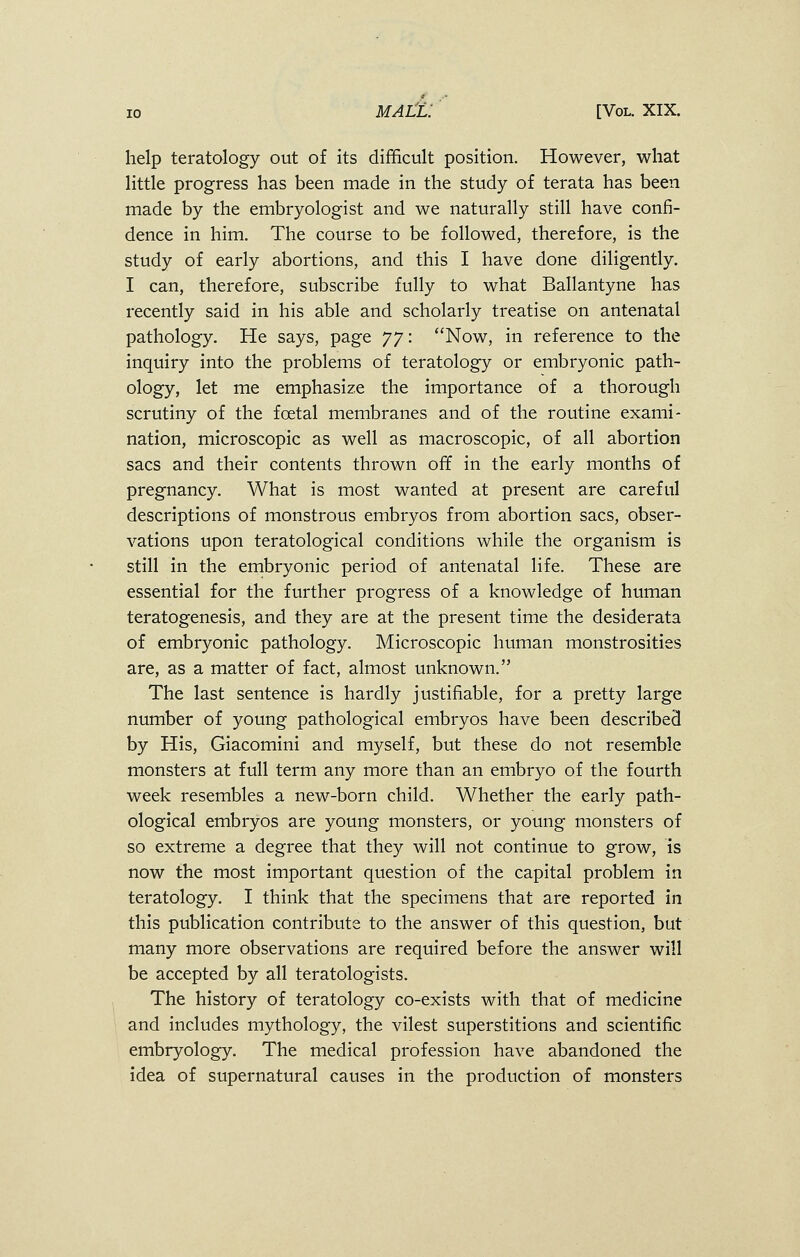 help teratology out of its difficult position. However, what little progress has been made in the study of terata has been made by the embryologist and we naturally still have confi- dence in him. The course to be followed, therefore, is the study of early abortions, and this I have done diligently. I can, therefore, subscribe fully to what Ballantyne has recently said in his able and scholarly treatise on antenatal pathology. He says, page Jj: Now, in reference to the inquiry into the problems of teratology or embryonic path- ology, let me emphasize the importance of a thorough scrutiny of the fcetal membranes and of the routine exami- nation, microscopic as well as macroscopic, of all abortion sacs and their contents thrown off in the early months of pregnancy. What is most wanted at present are careful descriptions of monstrous embryos from abortion sacs, obser- vations upon teratological conditions while the organism is still in the embryonic period of antenatal life. These are essential for the further progress of a knowledge of human teratogenesis, and they are at the present time the desiderata of embryonic pathology. Microscopic human monstrosities are, as a matter of fact, almost unknown. The last sentence is hardly justifiable, for a pretty large number of young pathological embryos have been described by His, Giacomini and myself, but these do not resemble monsters at full term any more than an embryo of the fourth week resembles a new-born child. Whether the early path- ological embryos are young monsters, or young monsters of so extreme a degree that they will not continue to grow, is now the most important question of the capital problem in teratology. I think that the specimens that are reported in this publication contribute to the answer of this question, but many more observations are required before the answer will be accepted by all teratologists. The history of teratology co-exists with that of medicine and includes mythology, the vilest superstitions and scientific embryology. The medical profession have abandoned the idea of supernatural causes in the production of monsters