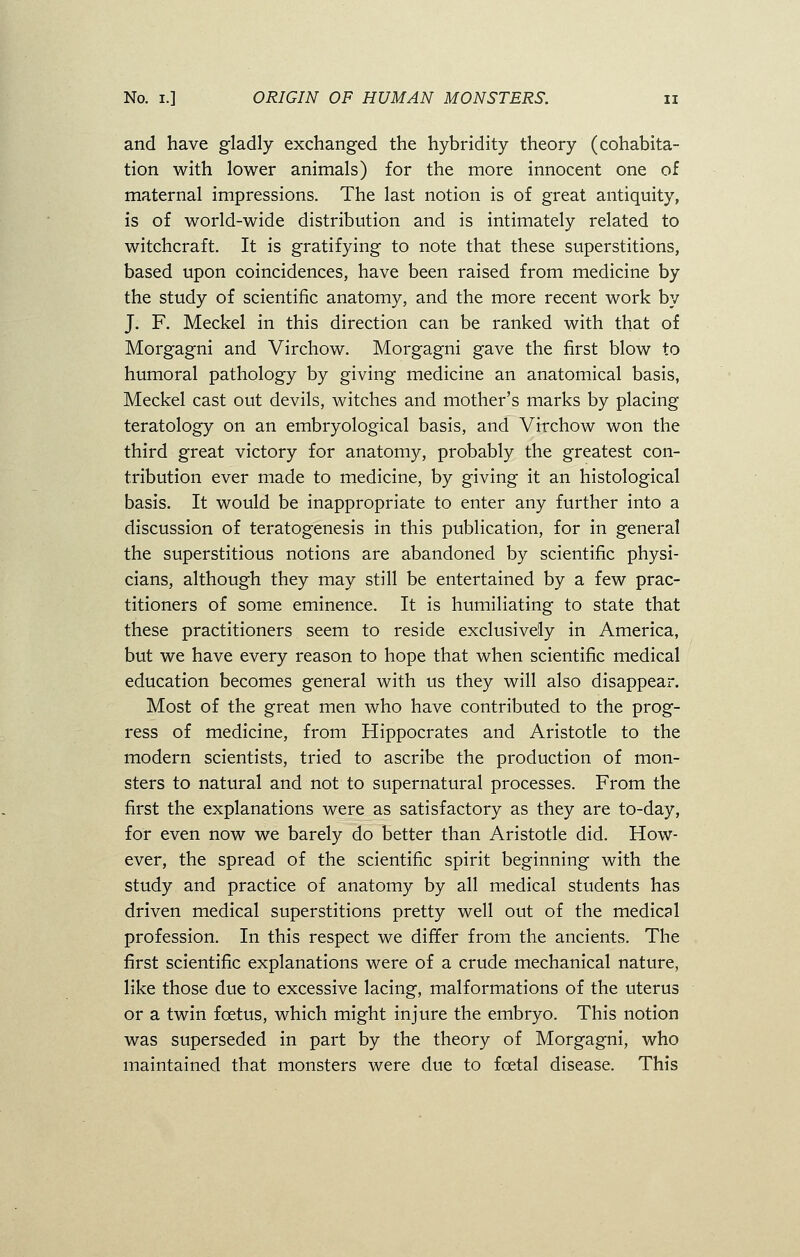 and have gladly exchanged the hybridity theory (cohabita- tion with lower animals) for the more innocent one of maternal impressions. The last notion is of great antiquity, is of world-wide distribution and is intimately related to witchcraft. It is gratifying to note that these superstitions, based upon coincidences, have been raised from medicine by the study of scientific anatomy, and the more recent work by J. F. Meckel in this direction can be ranked with that of Morgagni and Virchow. Morgagni gave the first blow to humoral pathology by giving medicine an anatomical basis, Meckel cast out devils, witches and mother's marks by placing teratology on an embryological basis, and Virchow won the third great victory for anatomy, probably the greatest con- tribution ever made to medicine, by giving it an histological basis. It would be inappropriate to enter any further into a discussion of teratogenesis in this publication, for in general the superstitious notions are abandoned by scientific physi- cians, although they may still be entertained by a few prac- titioners of some eminence. It is humiliating to state that these practitioners seem to reside exclusively in America, but we have every reason to hope that when scientific medical education becomes general with us they will also disappear. Most of the great men who have contributed to the prog- ress of medicine, from Hippocrates and Aristotle to the modern scientists, tried to ascribe the production of mon- sters to natural and not to supernatural processes. From the first the explanations were as satisfactory as they are to-day, for even now we barely do better than Aristotle did. How- ever, the spread of the scientific spirit beginning with the study and practice of anatomy by all medical students has driven medical superstitions pretty well out of the medical profession. In this respect we differ from the ancients. The first scientific explanations were of a crude mechanical nature, like those due to excessive lacing, malformations of the uterus or a twin foetus, which might injure the embryo. This notion was superseded in part by the theory of Morgagni, who maintained that monsters were due to fcetal disease. This