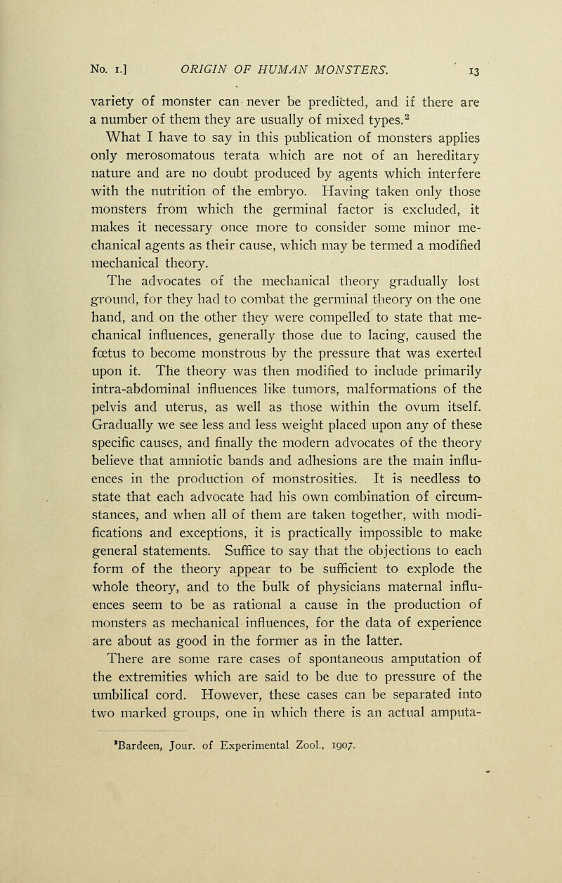 variety of monster can never be predicted, and if there are a number of them they are usually of mixed types.2 What I have to say in this publication of monsters applies only merosomatous terata which are not of an hereditary nature and are no doubt produced by agents which interfere with the nutrition of the embryo. Having taken only those monsters from which the germinal factor is excluded, it makes it necessary once more to consider some minor me- chanical agents as their cause, which may be termed a modified mechanical theory. The advocates of the mechanical theory gradually lost ground, for they had to combat the germinal theory on the one hand, and on the other they were compelled to state that me- chanical influences, generally those due to lacing, caused the foetus to become monstrous by the pressure that was exerted upon it. The theory was then modified to include primarily intra-abdominal influences like tumors, malformations of the pelvis and uterus, as well as those within the ovum itself. Gradually we see less and less weight placed upon any of these specific causes, and finally the modern advocates of the theory believe that amniotic bands and adhesions are the main influ- ences in the production of monstrosities. It is needless to state that each advocate had his own combination of circum- stances, and when all of them are taken together, with modi- fications and exceptions, it is practically impossible to make general statements. Suffice to say that the objections to each form of the theory appear to be sufficient to explode the whole theory, and to the bulk of physicians maternal influ- ences seem to be as rational a cause in the production of monsters as mechanical influences, for the data of experience are about as good in the former as in the latter. There are some rare cases of spontaneous amputation of the extremities which are said to be due to pressure of the umbilical cord. However, these cases can be separated into two marked groups, one in which there is an actual amputa- *Bardeen, Jour, of Experimental Zool., 1907.