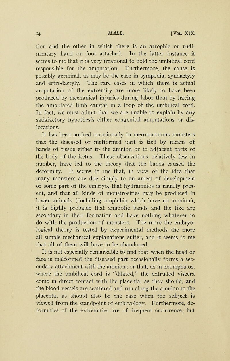 tion and the other in which there is an atrophic or rudi- mentary hand or foot attached. In the latter instance it seems to me that it is very irrational to hold the umbilical cord responsible for the amputation. Furthermore, the cause is possibly germinal, as may be the case in sympodia, syndactyly and ectrodactyly. The rare cases in which there is actual amputation of the extremity are more likely to have been produced by mechanical injuries during labor than by having the amputated limb caught in a loop of the umbilical cord. In fact, we must admit that we are unable to explain by any satisfactory hypothesis either congenital amputations or dis- locations. It has been noticed occasionally in merosomatous monsters that the diseased or malformed part is tied by means of bands of tissue either to the amnion or to adjacent parts of the body of the foetus. These observations, relatively few in number, have led to the theory that the bands caused the deformity. It seems to me that, in view of the idea that many monsters are due simply to an arrest of development of some part of the embryo, that hydramnios is usually pres- ent, and that all kinds of monstrosities may be produced in lower animals (including amphibia which have no amnion), it is highly probable that amniotic bands and the like are secondary in their formation and have nothing whatever to do with the production of monsters. The more the embryo- logical theory is tested by experimental methods the more all simple mechanical explanations suffer, and it seems to me that all of them will have to be abandoned. It is not especially remarkable to find that when the head or face is malformed the diseased part occasionally forms a sec- ondary attachment with the amnion; or that, as in exomphalos, where the umbilical cord is dilated, the extruded viscera come in direct contact with the placenta, as they should, and the blood-vessels are scattered and run along the amnion to the placenta, as should also be the case when the subject is viewed from the standpoint of embryology. Furthermore, de- formities of the extremities are of frequent occurrence, but