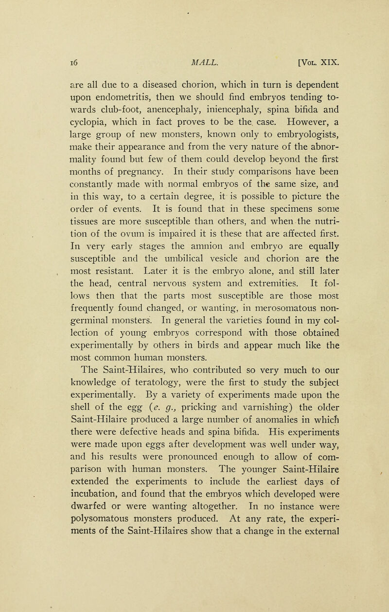 are all due to a diseased chorion, which in turn is dependent upon endometritis, then we should find embryos tending to- wards club-foot, anencephaly, iniencephaly, spina bifida and cyclopia, which in fact proves to be the. case. However, a large group of new monsters, known only to embryologists, make their appearance and from the very nature of the abnor- mality found but few of them could develop beyond the first months of pregnancy. In their study comparisons have been constantly made with normal embryos of the same size, and in this way, to a certain degree, it is possible to picture the order of events. It is found that in these specimens some tissues are more susceptible than others, and when the nutri- tion of the ovum is impaired it is these that are affected first. In very early stages the amnion and embryo are equally susceptible and the umbilical vesicle and chorion are the most resistant. Later it is the embryo alone, and still later the head, central nervous system and extremities. It fol- lows then that the parts most susceptible are those most frequently found changed, or wanting, in merosomatous non- germinal monsters. In general the varieties found in my col- lection of young embryos correspond with those obtained experimentally by others in birds and appear much like the most common human monsters. The Saint-~Hilaires, who contributed so very much to our knowledge of teratology, were the first to study the subject experimentally. By a variety of experiments made upon the shell of the egg (e. g., pricking and varnishing) the older Saint-Hilaire produced a large number of anomalies in whicn there were defective heads and spina bifida. His experiments were made upon eggs after development was well under way, and his results were pronounced enough to allow of com- parison with human monsters. The younger Saint-Hilaire extended the experiments to include the earliest days of incubation, and found that the embryos which developed were dwarfed or were wanting altogether. In no instance were polysomatous monsters produced. At any rate, the experi- ments of the Saint-Hilaires show that a change in the external