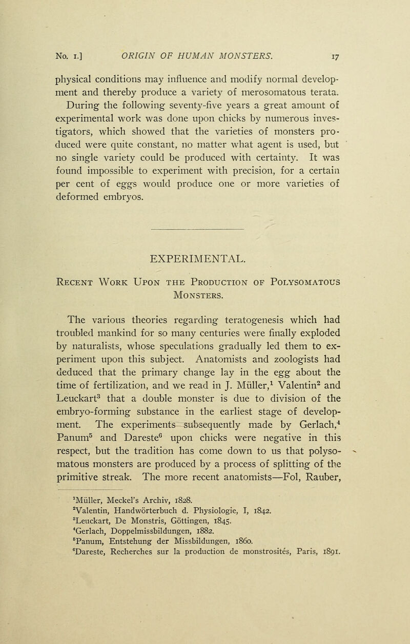 physical conditions may influence and modify normal develop- ment and thereby produce a variety of merosomatous terata. During the following seventy-five years a great amount of experimental work was done upon chicks by numerous inves- tigators, which showed that the varieties of monsters pro- duced were quite constant, no matter what agent is used, but no single variety could be produced with certainty. It was found impossible to experiment with precision, for a certain per cent of eggs would produce one or more varieties of deformed embryos. EXPERIMENTAL. Recent Work Upon the Production of Polysomatous Monsters. The various theories regarding teratogenesis which had troubled mankind for so many centuries were finally exploded by naturalists, whose speculations gradually led them to ex- periment upon this subject. Anatomists and zoologists had deduced that the primary change lay in the egg about the time of fertilization, and we read in J. Miiller,1 Valentin2 and Leuckart3 that a double monster is due to division of the embryo-forming substance in the earliest stage of develop- ment. The experiments subsequently made by Gerlach,4 Panum5 and Dareste0 upon chicks were negative in this respect, but the tradition has come down to us that polyso- matous monsters are produced by a process of splitting of the primitive streak. The more recent anatomists—Fol, Rauber, 1Miiller, Meckel's Archiv, 1828. 2Valentin, Handworterbuch d. Physiologie, I, 1842. sLeuckart, De Monstris, Gottingen, 1845. 4Gerlach, Doppelmissbildungen, 1882. Panum, Entstehung der Missbildungen, i860. 6Dareste, Recherches sur la production de monstrosites, Paris, 1891.