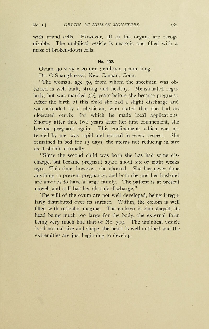 with round cells. However, all of the organs are recog- nizable. The umbilical vesicle is necrotic and filled with a mass of broken-down cells. No. 402. Ovum, 40 x 25 x 20 mm.; embryo, 4 mm. long. Dr. O'Shaughnessy, New Canaan, Conn. The woman, age 30, from whom the specimen was ob- tained is well built, strong and healthy. Menstruated regu- larly, but was married 3% years before she became pregnant. After the birth of this child she had a slight discharge and was attended by a physician, who stated that she had an ulcerated cervix, for which he made local applications. Shortly after this, two years after her first confinement, she became pregnant again. This confinement, which was at- tended by me, was rapid and normal in every respect. She remained in bed for 15 days, the uterus not reducing in size as it should normally. Since the second child was born she has had some dis- charge, but became pregnant again about six or eight weeks ago. This time, however, she aborted. She has never done anything to prevent pregnancy, and both she and her husband are anxious to have a large family. The patient is at present unwell and still has her chronic discharge. The villi of the ovum are not well developed, being irregu- larly distributed over its surface. Within, the ccelom is well filled with reticular magma. The embryo is club-shaped, its head being much too large for the body, the external form being very much like that of No. 399. The umbilical vesicle is of normal size and shape, the heart is well outlined and the extremities are just beginning to develop.