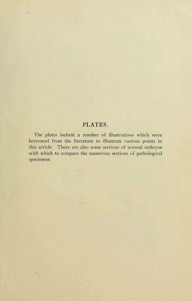 PLATES. The plates include a number of illustrations which were borrowed from the literature to illustrate various points in this article. There are also some sections of normal embryos with which to compare the numerous sections of pathological specimens.