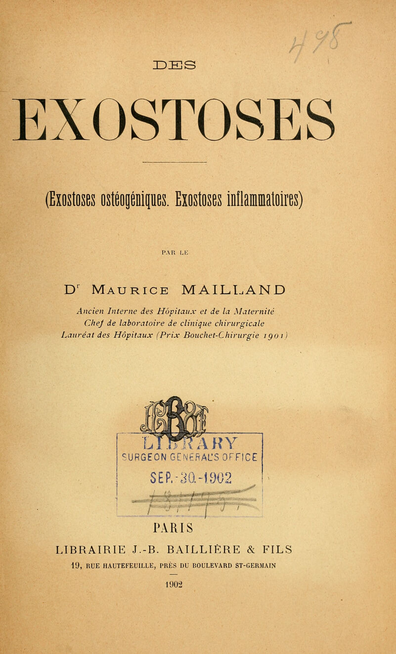 ■r IDES EXOSTOSES (Exostoses ostéogéQipes. Exostoses inflammatoires) D' Maurice MAILLAND Ancien Interne des Hôpitaux et de la Maternité CheJ de laboratoire de clinique chirurgicale Lauréat des Hôpitaux (Prix Bouchet-Chirurgie igoi) ïAWRARY SURGEON GENSRAL'S OFFICE SEP.-3Q-1902 ' fji PARIS LIBRAIRIE J.-B. BAILLIÈRE & FILS 19, RUE HAUTEFEUILLE, PRÈS DU BOULEVARD ST-GERMAIN 1902