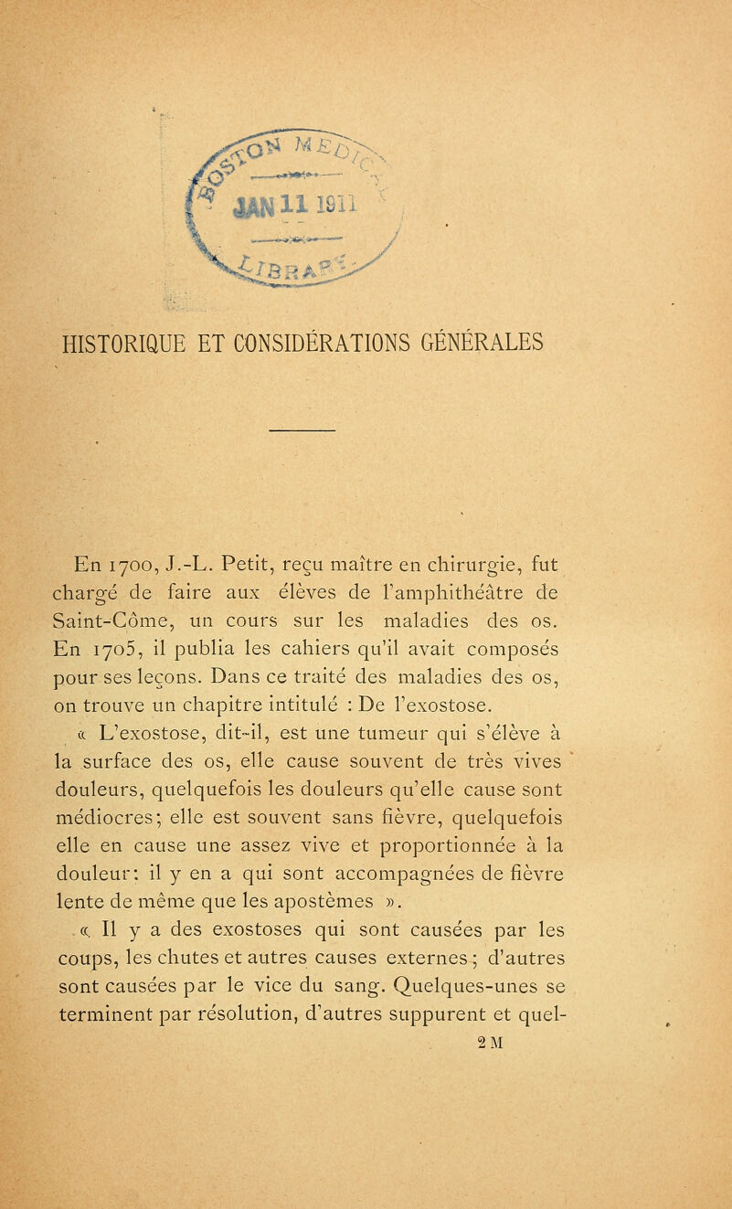 HISTORiaUE ET CONSIDÉRATIONS GÉNÉRALES En 1700, J.-L. Petit, reçu maître en chirurgie, fut chargé de faire aux élèves de Famphithéâtre de Saint-Côme, un cours sur les maladies des os. En 1705, il publia les cahiers qu'il avait composés pour ses leçons. Dans ce traité des maladies des os, on trouve un chapitre intitulé : De l'exostose. & L'exostose, dit-il, est une tumeur qui s'élève à la surface des os, elle cause souvent de très vives douleurs, quelquefois les douleurs qu'elle cause sont médiocres; elle est souvent sans fièvre, quelquefois elle en cause une assez vive et proportionnée à la douleur: il y en a qui sont accompagnées de fièvre lente de même que les apostèmes ». ((. Il y a des exostoses qui sont causées par les coups, les chutes et autres causes externes ; d'autres sont causées par le vice du sang. Quelques-unes se terminent par résolution, d'autres suppurent et quel- 2 M