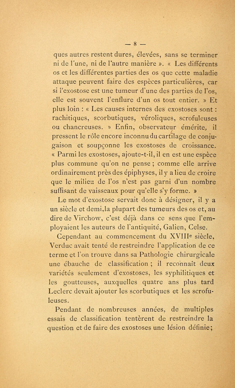 ques autres restent dures, élevées, sans se terminer ni de Tune, ni de l'autre manière ». « Les différents os et les différentes parties des os que cette maladie attaque peuvent faire des espèces particulières, car si l'exostose est une tumeur d'une des parties de l'os, elle est souvent l'enflure d'un os tout entier. » Et plus loin : « Les causes internes des exostoses sont : rachitiques, scorbutiques, véroliques, scrofuleuses ou chancreuses. » Enfin, observateur émérite, il pressent le rôle encore inconnu du cartilage de conju- gaison et soupçonne les exostoses de croissance. « Parmi les exostoses, ajoute-t-il,il en est une espèce plus commune qu'on ne pense ; comme elle arrive ordinairement près des épiphyses, il y a lieu de croire que le milieu de l'os n'est pas garni d'un nombre suffisant de vaisseaux pour qu'elle s'y forme. » Le mot d'exostose servait donc à désigner, il y a un siècle et demi,la plupart des tumeurs des os et, au dire de Virchov^, c'est déjà dans ce sens que l'em- ployaient les auteurs de l'antiquité, Galien, Celse. Cependant au commencement du XVIIIe siècle, Verduc avait tenté de restreindre l'application de ce terme et l'on trouve dans sa Pathologie chirurgicale une ébauche de classification ; il reconnaît deux variétés seulement d'exostoses, les syphilitiques et les goutteuses, auxquelles quatre ans plus tard Leclerc devait ajouter les scorbutiques et les scrofu- leuses. Pendant de nombreuses années, de multiples essais de classification tentèrent de restreindre la question et de faire des exostoses une lésion définie;