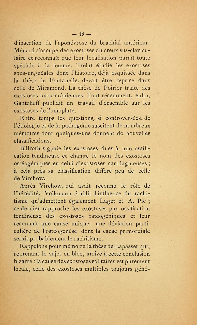 d'insertion de l'aponévrose du brachial antérieur. Ménard s'occupe des exostoses du creux sus-clavicu- laire et reconnaît que leur localisation paraît toute spéciale à la femme. Trélat étudie les exostoses sous-unguéales dont l'histoire, déjà esquissée dans la thèse de Fontanelle, devait être reprise dans celle de Miramond. La thèse de Poirier traite des exostoses intra-crâhiennes. Tout récemment, enfin, Gantchefi' publiait un travail d'ensemble sur les exostoses de l'omoplate. Entre temps les questions^ si controversées, de l'étiologie et de la pathogénie suscitent de nombreux mémoires dont quelques-uns donnent de nouvelles classifications. Billroth sigçiale les exostoses dues à une ossifi- cation tendineuse et change le nom des exostoses ostéogéniques en celui d'exostoses cartilagineuses ; à cela près sa classification difi'ère peu de celle de Virchow. Après Virchow, qui avait reconnu le rôle de l'hérédité, Volkmann établit l'influence du rachi- tisme qu'admettent également Laget et A. Pic ; ce dernier rapproche les exostoses par ossification tendineuse des exostoses ostéogéniques et leur reconnaît une cause unique : une déviation parti- culière de l'ostéogenèse dont la cause primordiale serait probablement le rachitisme. Rappelons pour mémoire la thèse de Lapasset qui, reprenant le sujet en bloc, arrive à cette conclusion bizarre : la cause des exostoses solitaires est purement locale, celle des exostoses multiples toujours gêné-