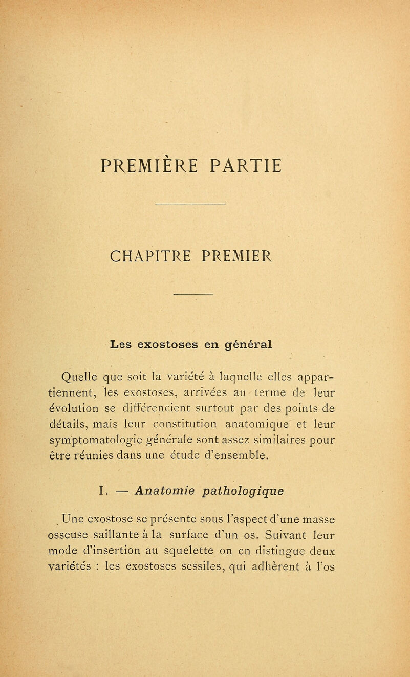 PREMIERE PARTIE CHAPITRE PREMIER Les exostoses en général Quelle que soit la variété à laquelle elles appar- tiennent, les exostoses, arrivées au terme de leur évolution se différencient surtout par des points de détails, mais leur constitution anatomique et leur symptomatologie générale sont assez similaires pour être réunies dans une étude d'ensemble. I. — Anatomie pathologique Une exostose se présente sous Taspect d'une masse osseuse saillante à la surface d'un os. Suivant leur mode d'insertion au squelette on en distingue deux variétés : les exostoses sessiles, qui adhèrent à l'os