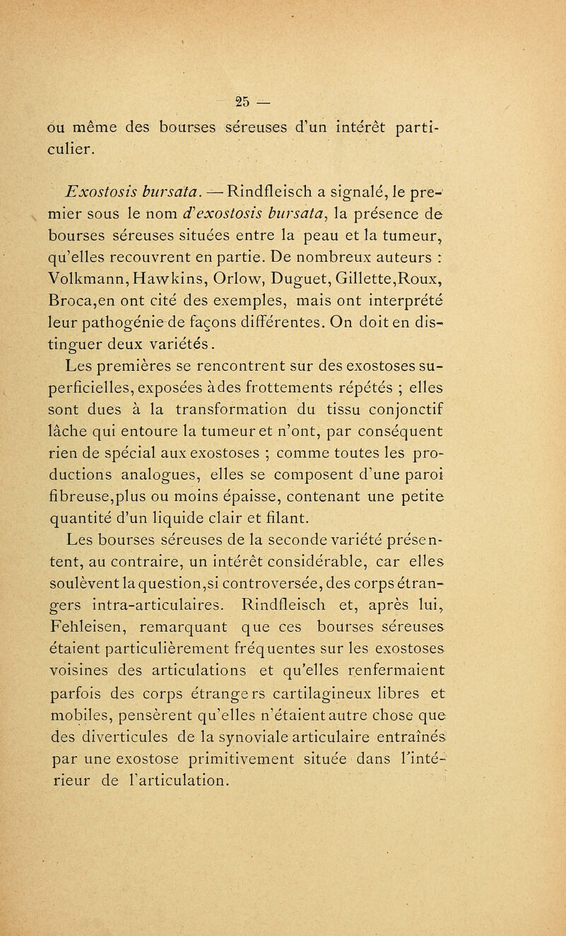 ou même des bourses séreuses d'un intérêt parti- culier. Exostosis bursata. — Rindfleisch a signalé, le pre- mier sous le nom (fexostosis bursata^ la présence de bourses séreuses situées entre la peau et la tumeur, qu'elles recouvrent en partie. De nombreux auteurs : Volkmann,Hawkins, Orlow, Duguet, Gillette,Roux, Broca,en ont cité des exemples, mais ont interprété leur pathogénie de façons différentes. On doit en dis-^ tinguer deux variétés. Les premières se rencontrent sur des exostoses su- perficielles, exposées àdesfrottements répétés ; elles sont dues à la transformation du tissu conjonctif lâche qui entoure la tumeur et n'ont, par conséquent rien de spécial aux exostoses ; comme toutes les pro- ductions analogues, elles se composent d'une paroi fibreuse,plus ou moins épaisse, contenant une petite quantité d'un liquide clair et filant. Les bourses séreuses de la seconde variété présen- tent, au contraire, un intérêt considérable, car elles soulèvent la question,si controversée, des corps étran- gers intra-articulaires. Rindfleisch et, après lui, Fehleisen, remarquant que ces bourses séreuses étaient particulièrement fréquentes sur les exostoses voisines des articulations et qu'elles renfermaient parfois des corps étrangers cartilagineux libres et mobiles, pensèrent qu'elles n'étaient autre chose que des diverticules de la synoviale articulaire entraînés par une exostose primitivement située dans Tinté- rieur de l'articulation.