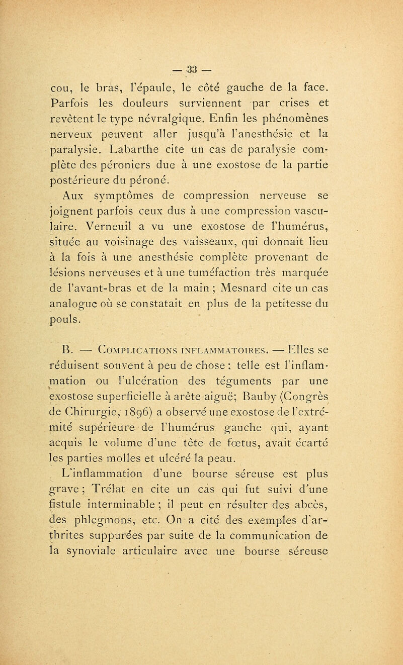 cou, le bras, l'épaule, le côté gauche de la face. Parfois les douleurs surviennent par crises et revêtent le type névralgique. Enfin les phénomènes nerveux peuvent aller jusqu'à l'anesthésie et la paralysie. Labarthe cite un cas de paralysie com- plète des péroniers due à une exostose de la partie postérieure du péroné. Aux symptômes de compression nerveuse se joignent parfois ceux dus à une compression vascu- laire. Verneuil a vu une exostose de l'humérus, située au voisinage des vaisseaux, qui donnait lieu à la fois à une anesthésie complète provenant de lésions nerveuses et à une tuméfaction très marquée de l'avant-bras et de la main ; Mesnard cite un cas analogue où se constatait en plus de la petitesse du pouls. B. — Complications inflammatoires. — Elles se réduisent souvent à peu de chose ; telle est Tinflam- mation ou l'ulcération des téguments par une exostose superficielle à arête aiguë; Bauby (Congrès de Chirurgie, 1896) a observé une exostose de l'extré- mité supérieure de l'humérus gauche qui, ayant acquis le volume d'une tête de fœtus, avait écarté les parties molles et ulcéré la peau. L'inflammation d'une bourse séreuse est plus grave ; Trélat en cite un cas qui fut suivi d'une fistule interminable; il peut en résulter des abcès, des phlegmons, etc. On a cité des exemples d'ar- thrites suppurées par suite de la communication de la synoviale articulaire avec une bourse séreuse