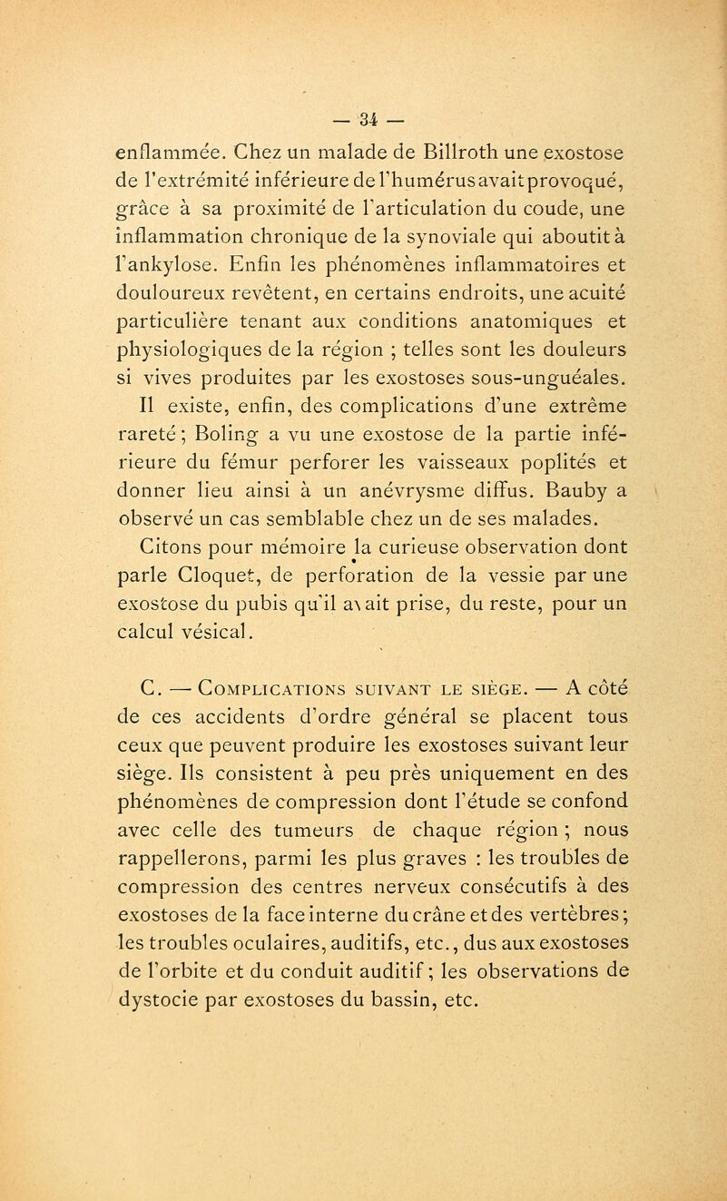 enflammée. Chez un malade de Billroth une exostose de l'extrémité inférieure de l'humérus avaitprovoqué, grâce à sa proximité de Tarticulation du coude, une inflammation chronique de la synoviale qui aboutit à rankylose. Enfin les phénomènes inflammatoires et douloureux revêtent, en certains endroits, une acuité particulière tenant aux conditions anatomiques et physiologiques de la région ; telles sont les douleurs si vives produites par les exostoses sous-unguéales. Il existe, enfin, des complications d'une extrême rareté ; Boling a vu une exostose de la partie infé- rieure du fémur perforer les vaisseaux poplités et donner lieu ainsi à un anévrysme diff^us. Bauby a observé un cas semblable chez un de ses malades. Citons pour mémoire la curieuse observation dont parle Cloquet, de perforation de la vessie par une exostose du pubis qu il a\ait prise, du reste, pour un calcul vésical. C. —• Complications suivant le siège. — A côté de ces accidents d'ordre général se placent tous ceux que peuvent produire les exostoses suivant leur siège. Ils consistent à peu près uniquement en des phénomènes de compression dont l'étude se confond avec celle des tumeurs de chaque région ; nous rappellerons, parmi les plus graves : les troubles de compression des centres nerveux consécutifs à des exostoses de la face interne du crâne et des vertèbres; •les troubles oculaires, auditifs, etc., dus aux exostoses de l'orbite et du conduit auditif; les observations de dystocie par exostoses du bassin, etc.