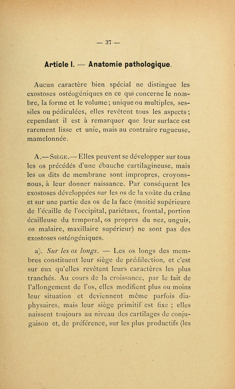 Article I. — Anatomie pathologique. Aucun caractère bien spécial ne distingue les exostoses ostéogéniques en ce qui concerne le nom- bre^, la forme et le volume; unique ou multiples^ ses- siles ou pédiculées, elles revêtent tous les aspects ; cependant il est à remarquer que leur surface est rarement lisse et unie, mais au contraire rugueuse, mamelonnée. A.— Siège.— Elles peuvent se développer sur tous les os précédés d'une ébauche cartilagineuse, mais les os dits de membrane sont impropres, croyons- nous, à leur donner naissance. Par conséquent les exostoses développées sur les os de la voûte du crâne et sur une partie des os de la face (moitié supérieure de récaille de l'occipital, pariétaux, frontal, portion écailleuse du temporal, os propres du nez, unguis, os malaire, maxillaire supérieur) ne sont pas des exostoses ostéogéniques. a). Sur les os longs. — Les os longs des mem- bres constituent leur siège de prédilection, et c'est sur eux qu'elles revêtent leurs caractères les plus tranchés. Au cours de la croissance, par le tait de l'allongement de l'os, elles modifient plus ou moins leur situation et deviennent même parfois dia- physaires, mais leur siège primitif est fixe ; elles naissent toujours au niveau des cartilages de conju- gaison et, de préférence, sur les plus productifs (les