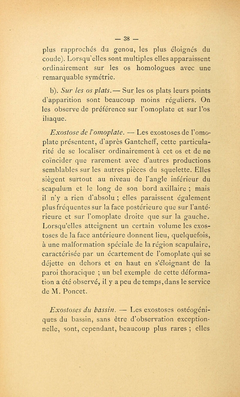 plus rapprochés du genou, les plus éloignés du coude). Lorsqu'elles sont multiples elles apparaissent ordinairement sur les os homologues avec une remarquable symétrie. b). Sur les os plats.— Sur les os plats leurs points d'apparition sont beaucoup moins réguliers. On les observe de préférence sur l'omoplate et sur l'os iliaque. Exostose de F omoplate. — Les exostoses de l'omo- plate présentent, d'après Gantcheff, cette particula- rité de se localiser ordinairement à cet os et de ne coïncider que rarement avec d'autres productions semblables sur les autres pièces du squelette. Elles siègent surtout au niveau de l'angle inférieur du scapulum et le long de son bord axillaire ; mais il n'y a rien d'absolu ; elles paraissent également plus fréquentes sur la face postérieure que sur l'anté- rieure et sur l'omoplate droite que sur la gauche. Lorsqu'elles atteignent un certain volume les exos- toses de la face antérieure donnent lieu, quelquefois, à une malformation spéciale de la région scapulaire, caractérisée par un écartement de l'omoplate qui se déjette en dehors et en haut en s'éloignant de la paroi thoracique ; \xn bel exemple de cette déforma- tion a été observé, il y a peu de temps, dans le service de M. Poncet. Exostoses du bassin. — Les exostoses ostéogéni- ques du bassin, sans être d'observation exception- nelle, sont, cependant, beaucoup plus rares : elles