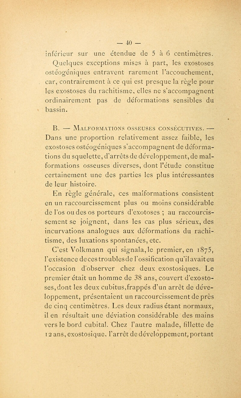 inférieur sur une étendue de 5 à 6 centimètres. Quelques exceptions mises à part, les exostoses ostéogéniques entravent rarement raccouchement, car, contrairement à ce qui est presque la règle pour les exostoses du rachitisme, elles ne s'accompagnent ordinairement pas de déformations sensibles du bassin. B. — Malformations osseuses consécutives. —- Dans une proportion relativement assez faible, les exostoses ostéogéniques s'accompagnent de déforma- tions du squelette, d'arrêts de développement, de mal- formations osseuses diverses, dont l'étude constitue certainement une des parties les plus intéressantes de leur histoire. En règle générale, ces malformations consistent en un raccourcissement plus ou moins considérable de l'os ou des os porteurs d'exotoses ; au raccourcis- sement se joignent, dans les cas plus sérieux, des incurvations analogues aux déformations du rachi- tisme, des luxations spontanées, etc. C'est Volkmann qui signala,le premier, en iSyS, l'existence decestroublesde l'ossification qu'ilavaiteu l'occasion d'observer chez deux exostosiques. Le premier était un homme de 38 ans, couvert d'exosto- ses,dont les deux cubitus,frappés d'un arrêt de déve- loppement, présentaient un raccourcissement de près de cinq centimètres. Les deux radius étant normaux, il en résultait une déviation considérable des mains vers le bord cubital. Chez l'autre malade, fillette de 12 ans, exostosique, l'arrêt de développement, portant