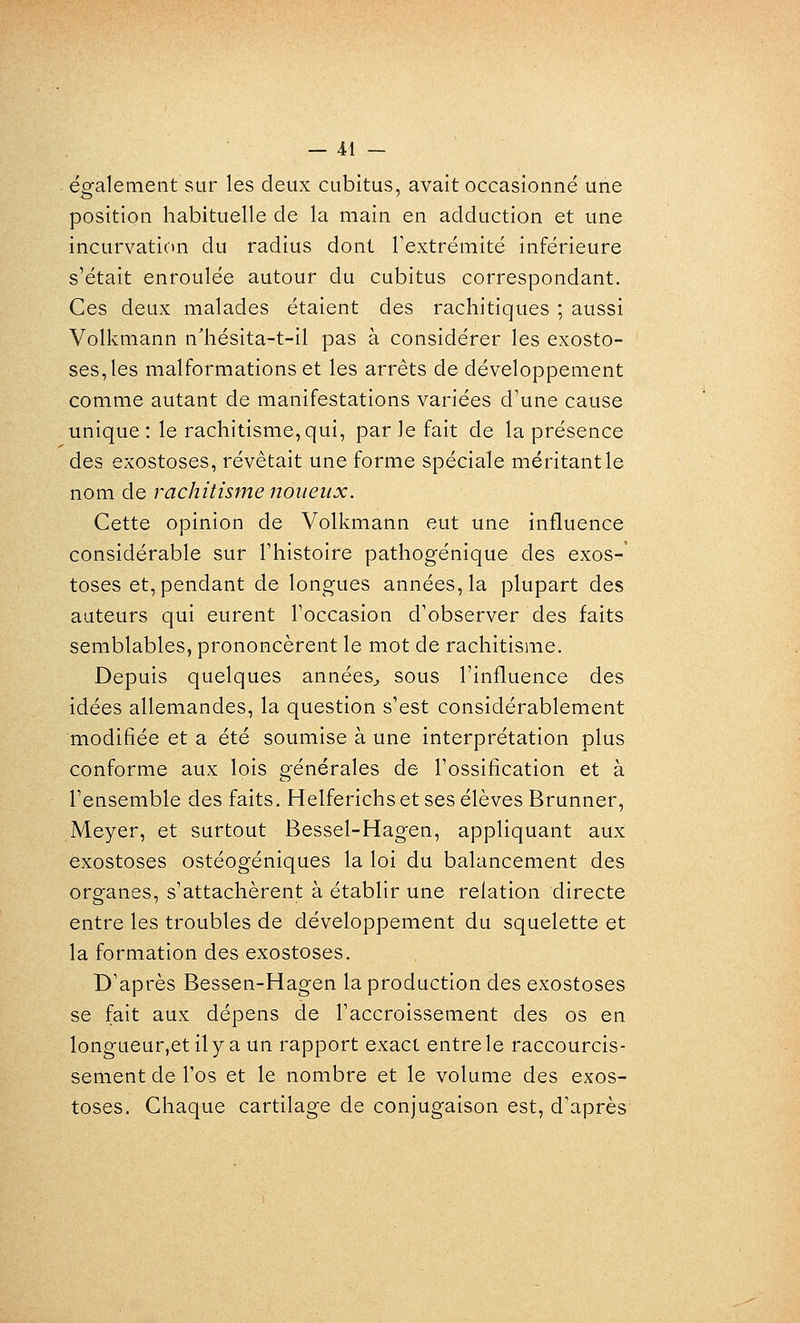 également sur les deux cubitus, avait occasionné une position habituelle de la main en adduction et une incurvation du radius dont l'extrémité inférieure s'était enroulée autour du cubitus correspondant. Ces deux malades étaient des rachitiques ; aussi Volkmann n'hésita-t-il pas à considérer les exosto- ses,les malformations et les arrêts de développement comme autant de manifestations variées d'une cause unique : le rachitisme, qui, par le fait de la présence des exostoses, révêtait une forme spéciale méritant le nom de rachitisme noueux. Cette opinion de Volkmann eut une influence considérable sur l'histoire pathogénique des exos- toses et, pendant de longues années, la plupart des auteurs qui eurent l'occasion d'observer des faits semblables, prononcèrent le mot de rachitisme. Depuis quelques années^ sous l'influence des idées allemandes, la question s'est considérablement modifiée et a été soumise à une interprétation plus conforme aux lois générales de l'ossification et à l'ensemble des faits. Helferichs et ses élèves Brunner, Meyer, et surtout Bessel-Hagen, appliquant aux exostoses ostéogéniques la loi du balancement des organes, s'attachèrent à établir une relation directe entre les troubles de développement du squelette et la formation des exostoses. D'après Bessen-Hagen la production des exostoses se fait aux dépens de l'accroissement des os en longueur,etily a un rapport exact entre le raccourcis- sement de l'os et le nombre et le volume des exos- toses. Chaque cartilage de conjugaison est, d'après