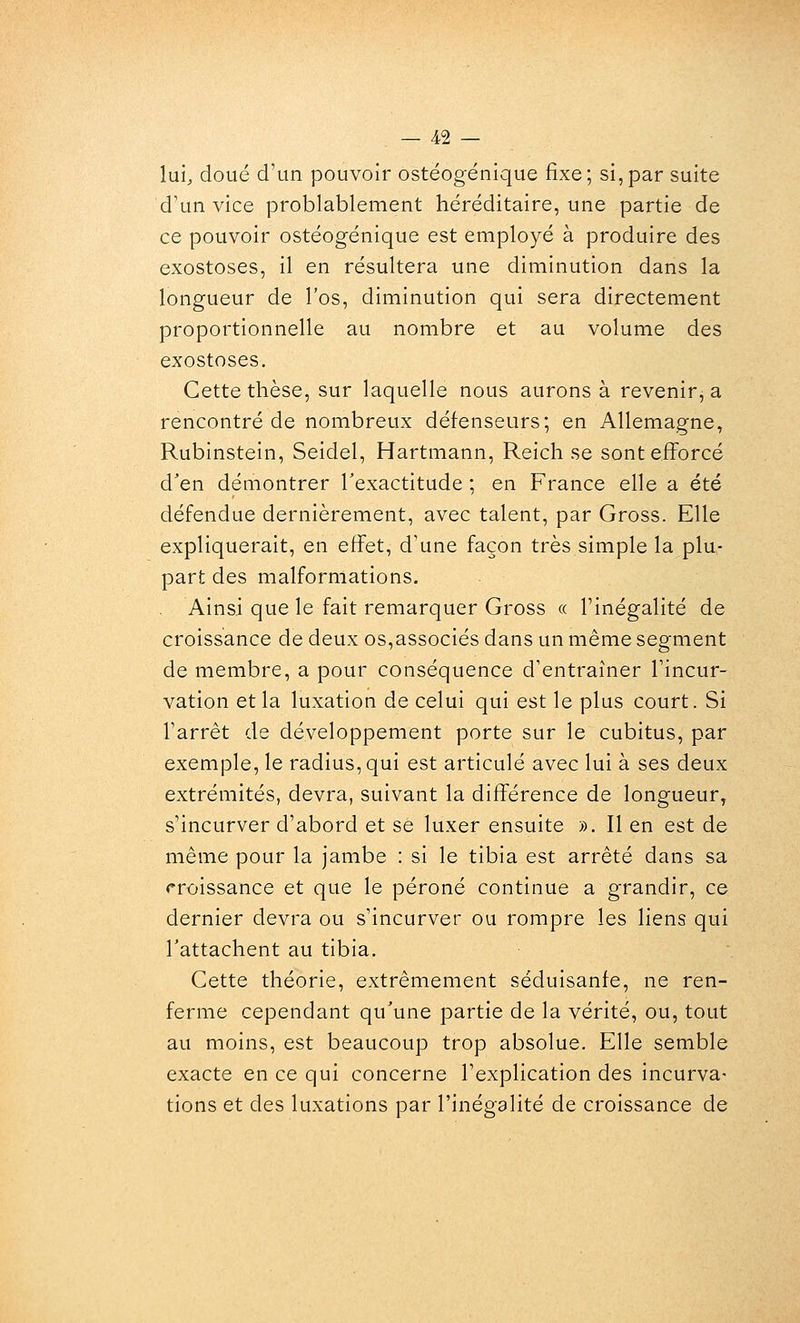 lui;, doué d'un pouvoir ostéogénique fixe; si,par suite d'un vice problablement héréditaire, une partie de ce pouvoir ostéogénique est employé à produire des exostoses, il en résultera une diminution dans la longueur de l'os, diminution qui sera directement proportionnelle au nombre et au volume des exostoses. Cette thèse, sur laquelle nous aurons à revenir, a rencontré de nombreux défenseurs; en Allemagne, Rubinstein, Seidel, Hartmann, Reich se sont efforcé d'en démontrer Texactitude ; en France elle a été défendue dernièrement, avec talent, par Gross. Elle expliquerait, en effet, d'une façon très simple la plu- part des malformations. Ainsi que le fait remarquer Gross « l'inégalité de croissance de deux os,associés dans un même segment de membre, a pour conséquence d'entraîner l'incur- vation et la luxation de celui qui est le plus court. Si l'arrêt de développement porte sur le cubitus, par exemple, le radius, qui est articulé avec lui à ses deux extrémités, devra, suivant la différence de longueur, s'incurver d'abord et se luxer ensuite ». Il en est de même pour la jambe : si le tibia est arrêté dans sa «•roissance et que le péroné continue a grandir, ce dernier devra ou s'incurver ou rompre les liens qui rattachent au tibia. Cette théorie, extrêmement séduisanfe, ne ren- ferme cependant qu'une partie de la vérité, ou, tout au moins, est beaucoup trop absolue. Elle semble exacte en ce qui concerne l'explication des incurva- tions et des luxations par l'inégalité de croissance de