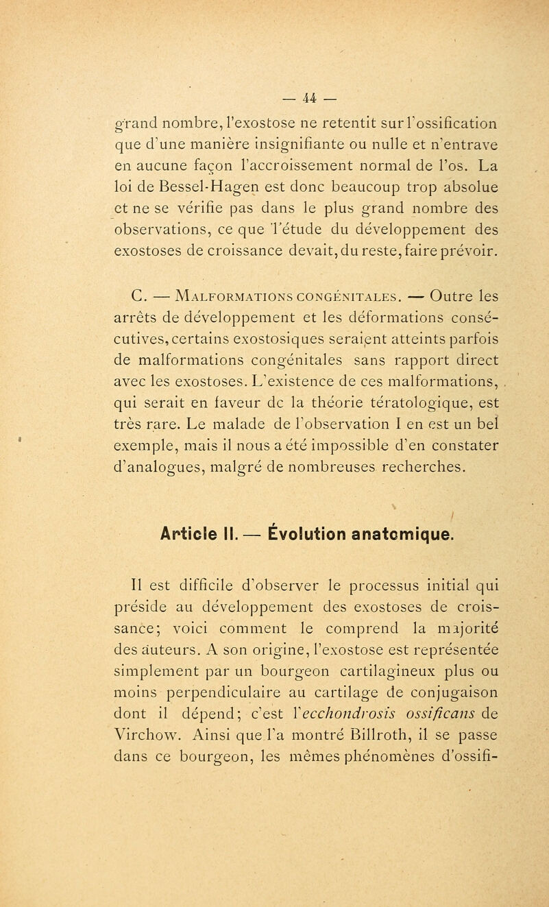 grand nombre, l'exostose ne retentit surTossification que d'une manière insignifiante ou nulle et n'entrave en aucune façon l'accroissement normal de l'os. La loi de Bessel-Hagen est donc beaucoup trop absolue et ne se vérifie pas dans le plus grand nombre des observations, ce que l'étude du développement des exostoses décroissance devait, du reste, faire prévoir. C. — Malformations CONGÉNITALES. — Outre les arrêts de développement et les déformations consé- cutives, certains exostosiques seraient atteints parfois de malformations congénitales sans rapport direct avec les exostoses. L'existence de ces malformations, qui serait en faveur de la théorie tératologique, est très rare. Le malade de l'observation I en est un bel exemple, mais il nous a été impossible d'en constater d'analogues, malgré de nombreuses recherches. Article II. — Évolution anatomique. Il est difficile d'observer le processus initial qui préside au développement des exostoses de crois- sance; voici comment le comprend la majorité des auteurs. A son origine, l'exostose est représentée simplement par un bourgeon cartilagineux plus ou moins perpendiculaire au cartilage de conjugaison dont il dépend; c'est Vecchondrosis ossificans de Virchow. Ainsi que Ta montré Billroth, il se passe dans ce bourgeon, les mêmes phénomènes d'ossifi-