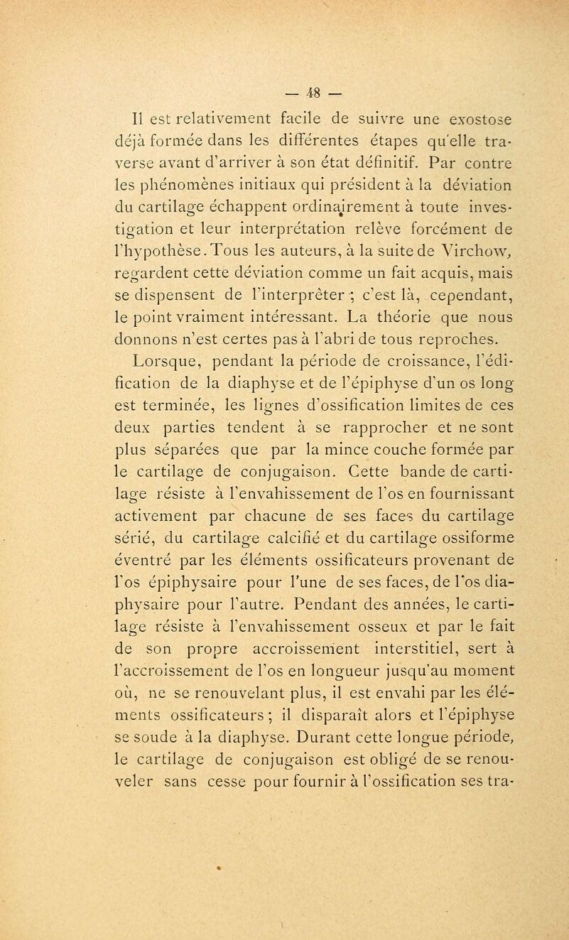 Il est relativement facile de suivre une exostose déjà formée dans les différentes étapes qu'elle tra- verse avant d'arriver à son état définitif. Par contre les phénomènes initiaux qui président à la déviation du cartilage échappent ordinairement à toute inves- tigation et leur interprétation relève forcément de rhypothèse.Tous les auteurs, à la suite de Virchow^ regardent cette déviation comme un fait acquis, mais se dispensent de l'interpréter; c'est là, cependant, le point vraiment intéressant. La théorie que nous donnons n'est certes pas à l'abri de tous reproches. Lorsque, pendant la période de croissance, l'édi- fication de la diaphyse et de l'épiphyse d'un os long est terminée, les lignes d'ossification limites de ces deux parties tendent à se rapprocher et ne sont plus séparées que par la mince couche formée par le cartilage de conjugaison. Cette bande de carti- lage résiste à l'envahissement de l'os en fournissant activement par chacune de ses faces du cartilage sérié, du cartilage calcifié et du cartilage ossiforme éventré par les éléments ossificateurs provenant de l'os épiphysaire pour l'une de ses faces, de Tos dia- physaire pour l'autre. Pendant des années, le carti- lage résiste à l'envahissement osseux et par le fait de son propre accroissement interstitiel, sert à l'accroissement de l'os en longueur jusqu'au moment où, ne se renouvelant plus, il est envahi par les élé- ments ossificateurs ; il disparaît alors et l'épiphyse se soude à la diaphyse. Durant cette longue période, le cartilage de conjugaison est obligé de se renou- veler sans cesse pour fournir à l'ossification ses tra-