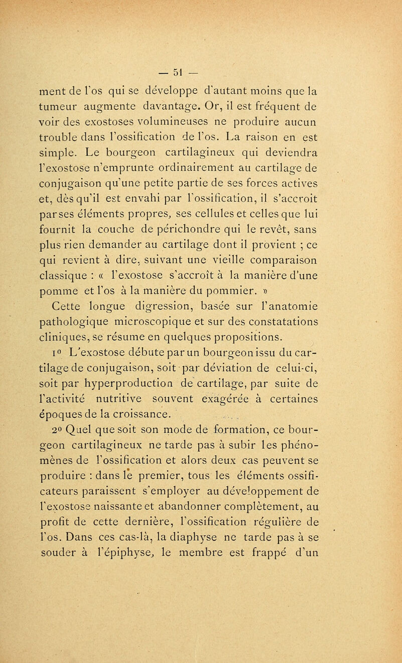 ment de Tos qui se développe d'autant moins que la tumeur augmente davantage. Or, il est fréquent de voir des exostoses volumineuses ne produire aucun trouble dans l'ossification de l'os. La raison en est simple. Le bourgeon cartilagineux qui deviendra l'exostose n'emprunte ordinairement au cartilage de conjugaison qu'une petite partie de ses forces actives et, dès qu'il est envahi par Tossification, il s'accroit parses éléments propres, ses cellules et celles que lui fournit la couche de périchondre qui le revêt, sans plus rien demander au cartilage dont il provient ; ce qui revient à dire, suivant une vieille comparaison classique : « l'exostose s'accroît à la manière d'une pomme et l'os à la manière du pommier. i) Cette longue digression, basée sur l'anatomie pathologique microscopique et sur des constatations cliniques, se résume en quelques propositions. i» L'exostose débute par un bourgeon issu du car- tilage de conjugaison, soit par déviation de celui-ci, soit par hyperproduction de cartilage, par suite de l'activité nutritive souvent exagérée à certaines époques de la croissance. 20 Quel que soit son mode de formation, ce bour- geon cartilagineux ne tarde pas à subir les phéno- mènes de l'ossification et alors deux cas peuvent se produire : dans le premier, tous les éléments ossifi- cateurs paraissent s'employer au développement de l'exostose naissante et abandonner complètement, au profit de cette dernière, l'ossification régulière de Tos. Dans ces cas-là, la diaphyse ne tarde pas à se souder à l'épiphyse^ le membre est frappé d'un