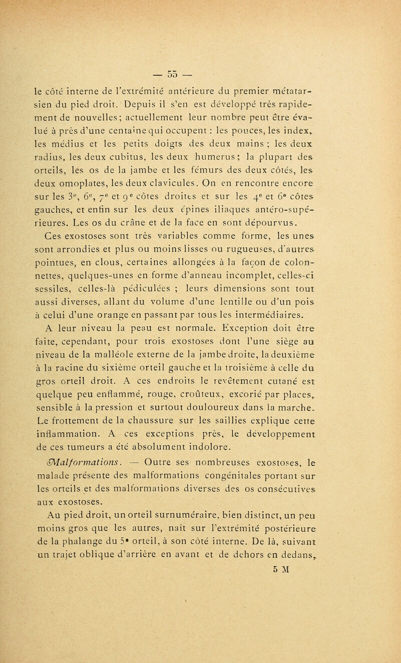 le côté interne de l'extrémité antérieure du premier métatar- sien du pied droit. Depuis il s'en est développé très rapide- ment de nouvelles; actuellement leur nombre peut être éva- lué à près d'une centaine qui occupent : les pouces, les index» les médius et les petits doigts des deux mains ; les deux radius, les deux cubitus, les deux humérus; la plupart des orteils, les os de la jambe et les fémurs des deux côtés, les deux omoplates, les deux clavicules. On en rencontre encore sur les 3, 6^, j*' et 9^ côtes droites et sur les 4^ et 6« côtes gauches, et enfin sur les deux épines iliaques antéro-supé- rieures. Les os du crâne et de la face en sont dépourvus. Ces exostoses sont très variables comme forme, les unes sont arrondies et plus ou moins lisses ou rugueuses, d'autres pointues, en clous, certaines allongées à la façon de colon- nettes, quelques-unes en forme d'anneau incomplet, celles-ci sessiles, celles-là pédiculées ; leurs dimensions sont tout aussi diverses, allant du volume d'une lentille ou d'un pois à celui d'une orange en passant par tous les intermédiaires. A leur niveau la peau est normale. Exception doit être faite, cependant, pour trois exostoses dont l'une siège au niveau de la malléole externe de la jambedroite, ladeuxième à la racine du sixième orteil gauche et la troisième à celle du gros orteil droit. A ces endroits le revêtement cutané est quelque peu enflammé, rouge, croûteux, excorié par places» sensible à la pression et surtout douloureux dans la marche- Le frottement de la chaussure sur les saillies explique cette inflammation. A ces exceptions près, le développement de ces tumeurs a été absolument indolore. oMal/ormations. — Outre ses nombreuses exostoses, le malade présente des malformations congénitales portant sur les orteils et des malformations diverses des os consécutives aux exostoses. Au pied droit, un orteil surnuméraire, bien distinct, un peu moins gros que les autres, naît sur l'extrémité postérieure de la phalange du 5* orteil, à son côté interne. De là, suivant un trajet oblique d'arrière en avant et de dehors en dedans^ 5 M