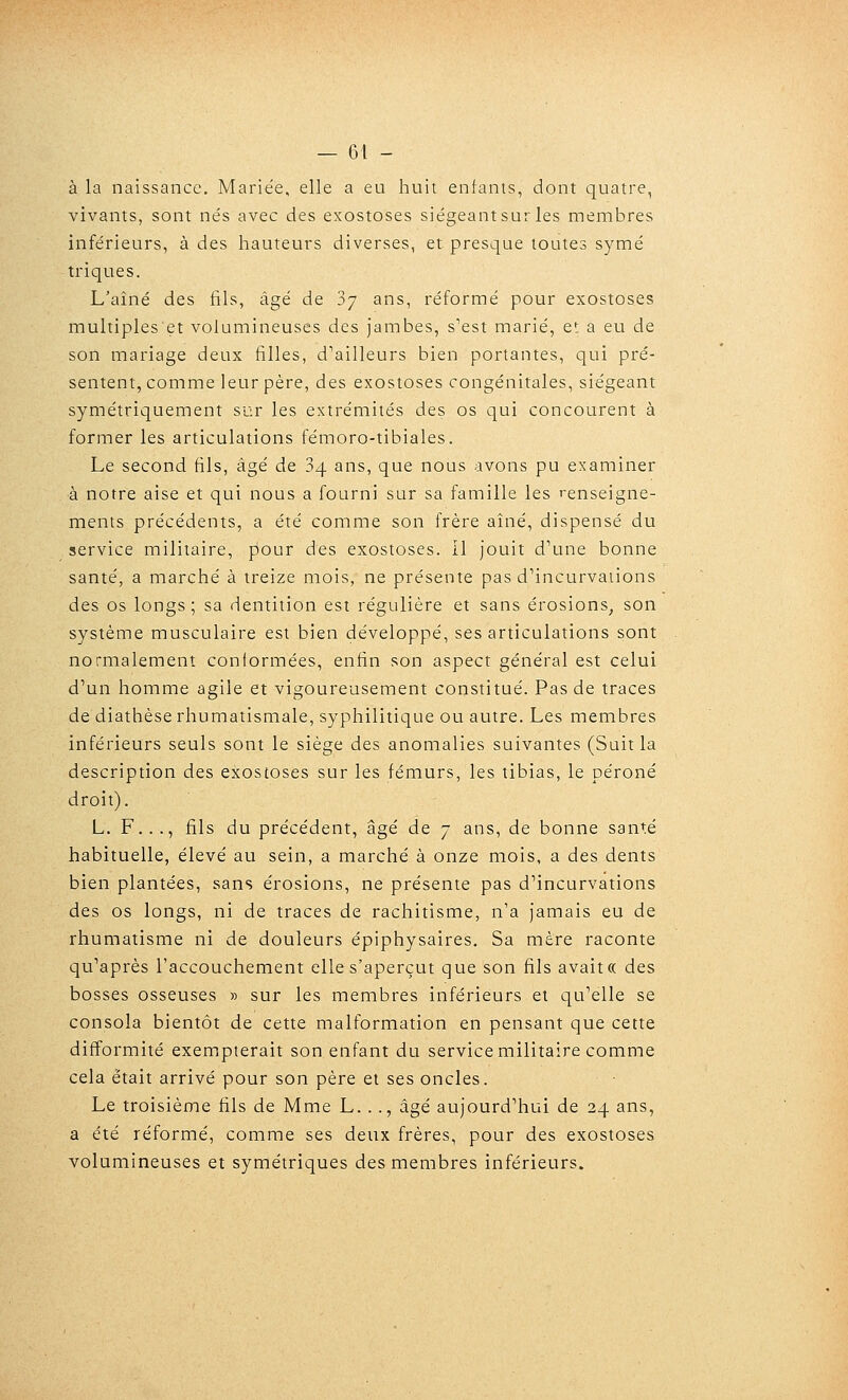 à la naissance. Mariée, elle a eu huit entanis, dont quatre, vivants, sont nés avec des exostoses siégeant sur les membres inférieurs, à des hauteurs diverses, et presque toutes symé triques. L'aîné des fils, âgé de Sy ans, réformé pour exostoses multiples'et volumineuses des jambes, s'est marié, e: a eu de son mariage deux filles, d'ailleurs bien portantes, qui pré- sentent, comme leur père, des exostoses congénitales, siégeant symétriquement sur les extrémités des os qui concourent à former les articulations fémoro-tibiales. Le second fils, âgé de 84 ans, que nous avons pu examiner à notre aise et qui nous a fourni sur sa famille les renseigne- ments précédents, a été comme son frère aîné, dispensé du service militaire, pour des exostoses. Il jouit d'une bonne santé, a marché à treize mois, ne présente pas d'incurvations des os longs; sa dentition est régulière et sans érosions, son système musculaire est bien développé, ses articulations sont normalement conformées, enfin son aspect général est celui d'un homme agile et vigoureusement constitué. Pas de traces de diathèse rhumatismale, syphilitique ou autre. Les membres inférieurs seuls sont le siège des anomalies suivantes (Suit la description des exostoses sur les fémurs, les tibias, le péroné droit). L. F..., fils du précédent, âgé de 7 ans, de bonne santé habituelle, élevé au sein, a marché à onze mois, a des dents bien plantées, sans érosions, ne présente pas d'incurvations des os longs, ni de traces de rachitisme, n'a jamais eu de rhumatisme ni de douleurs épiphysaires. Sa mère raconte qu'après l'accouchement elle s'aperçut que son fils avaitcc des bosses osseuses » sur les membres inférieurs et qu'elle se consola bientôt de cette malformation en pensant que cette difformité exemipterait son enfant du service militaire comme cela était arrivé pour son père et ses oncles. Le troisième fils de Mme L. .., âgé aujourd'hui de 24 ans, a été réformé, comme ses deux frères, pour des exostoses volumineuses et symétriques des membres inférieurs.