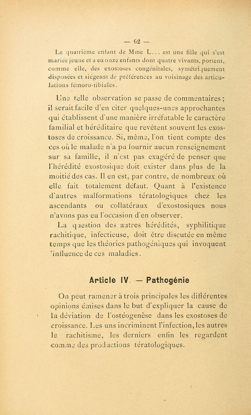 Le quatrième enfant de Mme L... est une fille qui s'est mariée jeune et a eu onze enfants dont quatre vivants, portent, comme elle, des exostoses congénitales, symétriquement •disposées et siégeant de préférences au voisinage des articu- lations fémoro-tibiales. Une telle observation se passe de commentaires ; il serait facile d'en citer quelques-unes approchantes qui établissent d'une manière irréfutable le caractère familial et héréditaire que revêtent souvent les exos- toses de croissance. Si, même, Ton tient compte des ces où le malade n'a pu fournir aucun renseignement sur sa famille, il n'est pas exagéré de penser que riiérédité exostosique doit exister dans plus de la moitié des cas. Il en est, par contre, de nombreux où elle fait totalement défaut. Quant à l'existence d'autres malformations tératologiques chez les ascendants ou collatéraux d'exostosiques nous n'avons pas eu l'occasion d'en observer. La question des autres hérédités, syphilitique rachitique, infectieuse, doit être discutée en même temps que les théories pathogéniques qui invoquent ^influence de ces maladies. icle IV — Pathogénie On peut ramener à trois principales les différentes opinions émises dans le but d'expliquer la cause de la déviation de l'ostéogenèse dans les exostoses de croissance. Les uns incriminent l'infection, les autres le rachitisme, les derniers enfin les regardent comme des productions tératologiques.