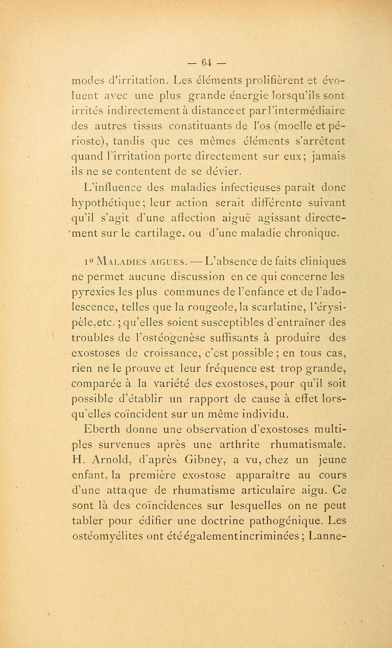 modes d'irritation. Les éléments prolifièrent st évo- luent avec une plus grande énergie lorsqu'ils sont irrités indirectement à distanceet parTintermédiaire des autres tissus constituants de l'os (moelle et pé- rioste), tandis que ces mêmes éléments s'arrêtent quand Tirritation porte directement sur eux; jamais ils ne se contentent de se dévier. L'influence des maladies infectieuses paraît donc hypothétique; leur action serait différente suivant qu'il s'agit d'une affection aiguë agissant directe- 'ment sur le cartilage, ou d'une maladie chronique. lo Maladies aiguës. — L'absence de faits cliniques ne permet aucune discussion en ce qui concerne les pyrexies les plus communes de l'enfance et de l'ado- lescence, telles que la rougeole, la scarlatine, Térysi- pèle,etc. ; qu'elles soient susceptibles d'entraîner des troubles de l'ostéogenèse suffisants à produire des exostoses de croissance, c'est possible ; en tous cas, rien ne le prouve et leur fréquence est trop grande, comparée à la variété des exostoses, pour qu'il soit possible d'établir un rapport de cause à, effet lors- qu'elles coïncident sur un même individu. Eberth donne une observation d'exostoses multi- ples survenues après une arthrite rhumatismale. H. Arnold, d'après Gibney, a vu, chez un jeune enfant, la première exostose apparaître au cours d'une attaque de rhumatisme articulaire aigu. Ce sont là des coïncidences sur lesquelles on ne peut tabler pour édifier une doctrine pathogénique. Les ostéomyélites ont étéégalementincriminées ; Lanne-