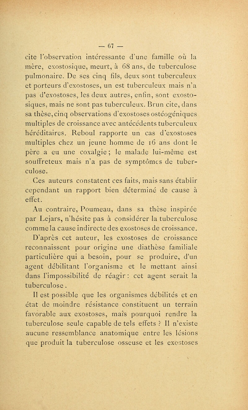 cite Tobservatioii intéressante d'une famille où la mère, exostosique, meurt, à 68 ans, de tuberculose pulmonaire. De ses cinq fils, deux sont tuberculeux et porteurs d'exostoses, un est tuberculeux mais n'a pas d'exostoses, les deux autres, enfin, sont exosto- siques, mais ne sont pas tuberculeux. Brun cite, dans sa thèse, cinq observations d'exostoses ostéogéniques multiples de croissance avec antécédents tuberculeux héréditaires. Reboul rapporte un cas d'exostoses multiples chez un jeune homme de i6 ans dont le père a eu une coxalgie ; le malade lui-même est souffreteux mais n'a pas de symptômes de tuber- culose. Ces auteurs constatent ces faits, mais sans établir cependant un rapport bien déterminé de cause à effet. Au contraire, Poumeau, dans sa thèse inspirée par Lejars, n'hésite pas à considérer la tuberculose comme la cause indirecte des exostoses de croissance. D'après cet auteur, les exostoses de croissance reconnaissent pour origine une diathèse familiale particulière qui a besoin, pour se produire, d'un ao;ent débilitant l'orofanisme et le mettant ainsi dans l'impossibilité de réagir : cet agent serait la tuberculose. Il est possible que les organismes débilités et en état de moindre résistance constituent un terrain favorable aux exostoses, mais pourquoi rendre la tuberculose seule capable de tels effets ? Il n'existe aucune ressemblance anatomique entre les, lésions que produit la tuberculose osseuse et les exostoses