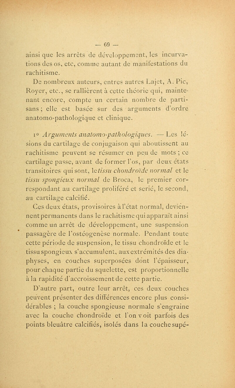 ainsi que les arrêts de développement, les incurva- tions des os, etc, comme autant de manifestations du rachitisme. De nombreux auteurs, entres autres Lajet, A. Pic, Royer, etc., se rallièrent à cette théorie qui, mainte- nant encore, compte un certain nombre de parti- sans ; elle est basée sur des arguments d'ordre anatomo-pathologique et clinique. lo Arguments anatomo-pathologiques. —Les lé- sions du cartilage de conjugaison qui aboutissent au rachitisme peuvent se résumer en peu de mots ; ce cartilage passe, avant de former Tos, par deux états transitoires qui sont, \Qtissu chondroïde normal et le tissu spongieux normal de Broca, le premier cor- respondant au cartilage proliféré et sérié, le second, au cartilage calcifié. Ces deux états, provisoires àPétat normal, devién- nentpermanents dans le rachitisme qui apparaît ainsi comme un arrêt de développement, une suspension passagère de Tostéogenèse normale. Pendant toute cette période de suspension, le tissu chondroïde et le tissu spongieux s'accumuleni, aux extrémités des dia- physes, en couches superposées dont l'épaisseur, pour chaque partie du squelette, est proportionnelle à la rapidité d'accroissement de cette partie. D'autre part, outre leur arrêt, ces deux couches peuvent présenter des différences encore plus consi- dérables ; la couche spongieuse normale s'engraine avec la couche chondroïde et l'on voit parfois des points bleuâtre calcifiés, isolés dans la couchesupé-