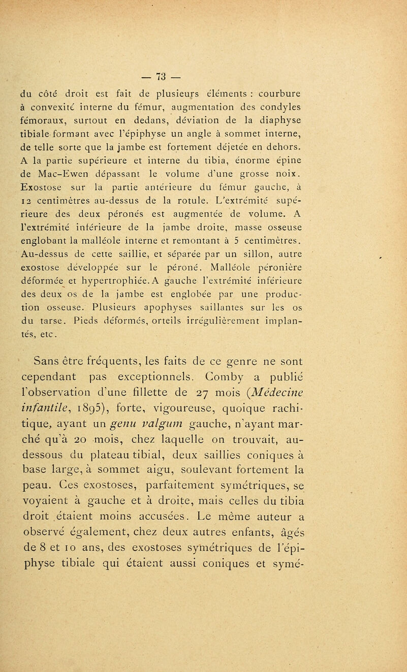 du côté droit est fait de plusieurs éléments : courbure à convexité interne du fémur, augmentation des condyles fémoraux, surtout en dedans, déviation de la diaphyse tibiale formant avec Pépiphyse un angle à sommet interne, de telle sorte que la jambe est fortement déjetée en dehors, A la partie supérieure et interne du tibia, énorme épine de Mac-Ewen dépassant le volume d'une grosse noix. Exostose sur la partie antérieure du fémur gauche, à 13 centimètres au-dessus de la rotule. L'extrémité supé- rieure des deux péronés est augmentée de volume. A l'extrémité inférieure de la jambe droite, masse osseuse englobant la malléole interne et remontant à 5 centimètres. Au-dessus de cette saillie, et séparée par un sillon, autre exostose développée sur le péroné. Malléole péronière déformée et hypertrophiée.A gauche l'extrémité inférieure des deux os de la jambe est englobée par une produc- tion osseuse. Plusieurs apophyses saillantes sur les os du tarse. Pieds déformés, orteils irrégulièrement implan- tés, etc. Sans être fréquents, les faits de ce genre ne sont cependant pas exceptionnels. Gomby a publié Tobservation d'une fillette de 27 mois {Médecine infantile^ 1895), forte, vigoureuse, quoique rachi- tique, ayant un genu valgum gauche, n'ayant mar- ché qu'à 20 mois, chez laquelle on trouvait, au- dessous du plateau tibial, deux saillies coniques à base large, à sommet aigu, soulevant fortement la peau. Ces exostoses, parfaitement symétriques, se voyaient à gauche et à droite, mais celles du tibia droit étaient moins accusées. Le même auteur a observé également, chez deux autres enfants, âgés de 8 et 10 ans, des exostoses symétriques de Tépi- physe tibiale qui étaient aussi coniques et symé-