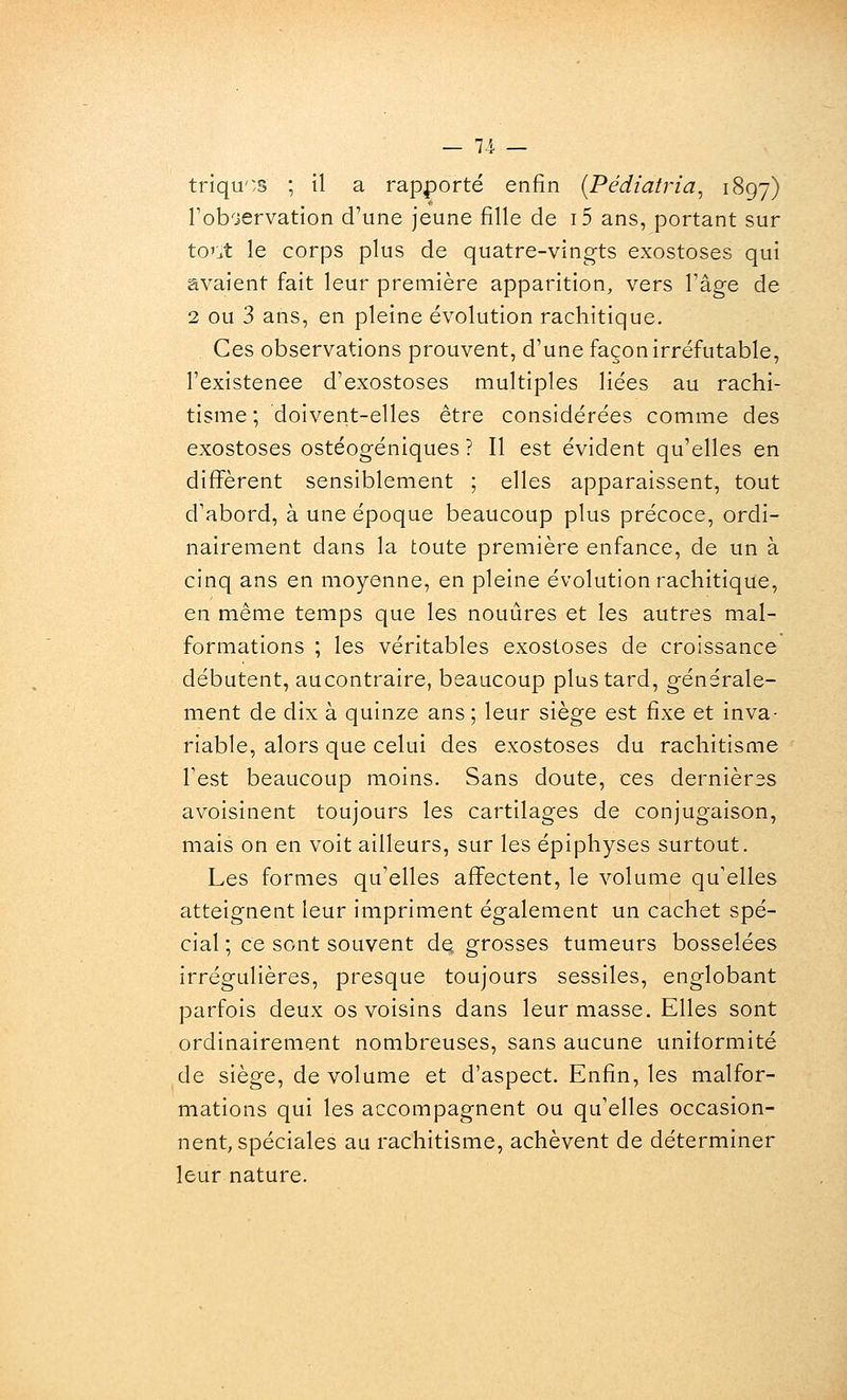 — 71 — triqu'^s ; il a rapporté enfin {Pédiatria, 1897) Toboervation d'une jeune fille de i5 ans, portant sur to'jt le corps plus de quatre-vingts exostoses qui avaient fait leur première apparition, vers l'âge de 2 ou 3 ans, en pleine évolution rachitique. Ces observations prouvent, d'une façon irréfutable, l'existence d'exostoses multiples liées au rachi- tisme ; doivent-elles être considérées comme des exostoses ostéogéniques ? Il est évident qu'elles en différent sensiblement ; elles apparaissent, tout d'abord, à une époque beaucoup plus précoce, ordi- nairement dans la toute première enfance, de un à cinq ans en moyenne, en pleine évolution rachitique, en même temps que les nouûres et les autres mal- formations ; les véritables exostoses de croissance débutent, aucontraire, beaucoup plus tard, générale- ment de dix à quinze ans ; leur siège est fixe et inva- riable, alors que celui des exostoses du rachitisme Test beaucoup moins. Sans doute, ces dernières avoisinent toujours les cartilages de conjugaison, mais on en voit ailleurs, sur les épiphyses surtout. Les formes qu'elles affectent, le volume qu'elles atteignent leur impriment également un cachet spé- cial ; ce sont souvent de grosses tumeurs bosselées irrégulières, presque toujours sessiles, englobant parfois deux os voisins dans leur masse. Elles sont ordinairement nombreuses, sans aucune uniformité de siège, de volume et d'aspect. Enfin, les malfor- mations qui les accompagnent ou qu'elles occasion- nent, spéciales au rachitisme, achèvent de déterminer leur nature.