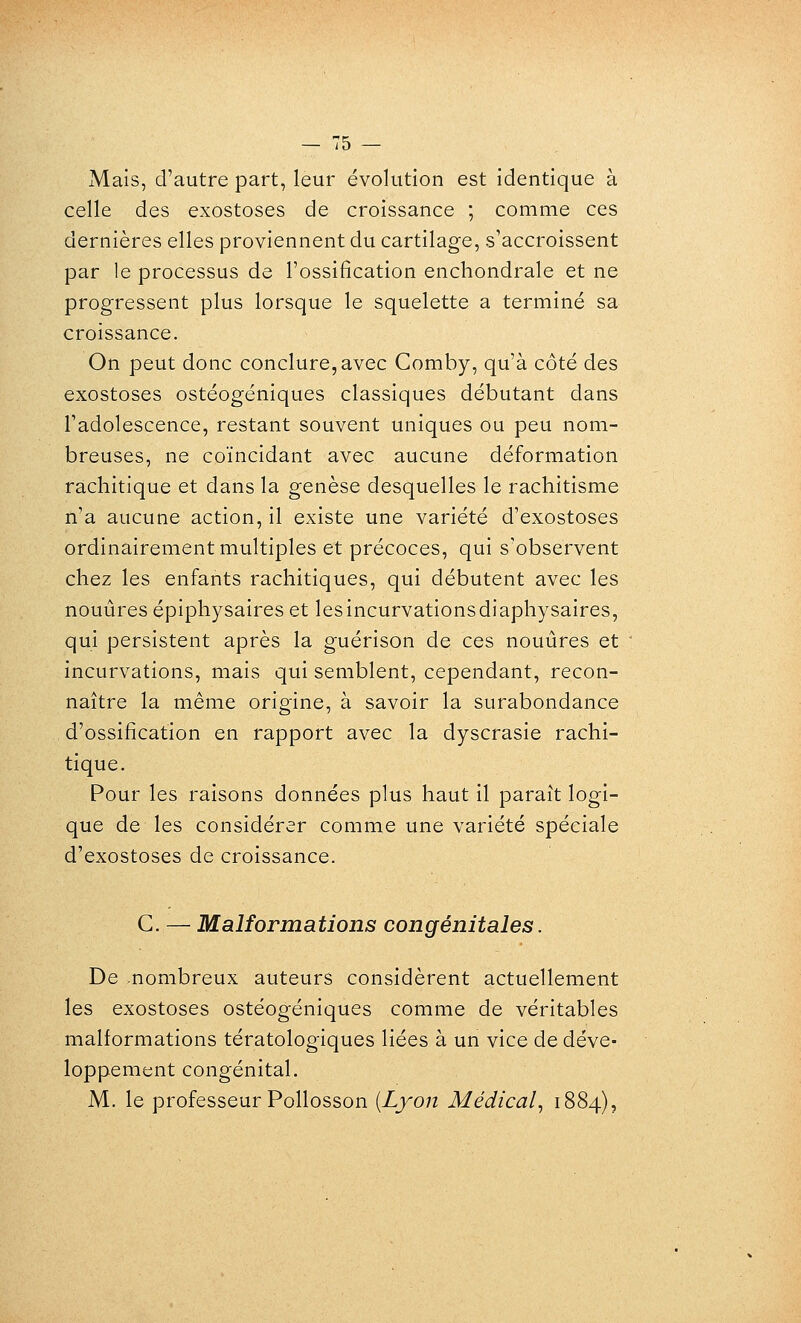 Mais, d'autre part, leur évolution est identique à celle des exostoses de croissance ; comme ces dernières elles proviennent du cartilage, s'accroissent par le processus de l'ossification enchondrale et ne progressent plus lorsque le squelette a terminé sa croissance. On peut donc conclure, avec Comby, qu'à côté des exostoses ostéogéniques classiques débutant dans Tadolescence, restant souvent uniques ou peu nom- breuses, ne coïncidant avec aucune déformation rachitique et dans la genèse desquelles le rachitisme n'a aucune action, il existe une variété d'exostoses ordinairement multiples et précoces, qui s'observent chez les enfants rachitiques, qui débutent avec les nouùres épiphysaires et lesincurvationsdiaphysaires, qui persistent après la guérison de ces nouûres et incurvations, mais qui semblent, cependant, recon- naître la même origine, à savoir la surabondance d'ossification en rapport avec la dyscrasie rachi- tique. Pour les raisons données plus haut il paraît logi- que de les considérer comme une variété spéciale d'exostoses de croissance. G. — Malformations congénitales. De nombreux auteurs considèrent actuellement les exostoses ostéogéniques comme de véritables malformations tératologiques liées à un vice de déve- loppement congénital. M. le professeur Pollosson {Lyon Médical, 1884)?