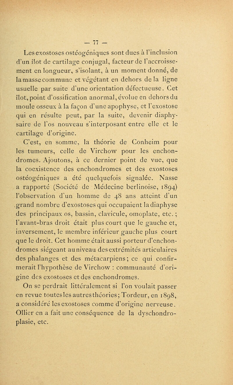 Les exostoses ostéogéniques sont dues à l'inclusion d'un îlot de cartilage conjugal, facteur de l'accroisse- ment en longueur, s'isolant, à un moment donné, de la masse commune et végétant en dehors delà ligne usuelle par suite d'une orientation défectueuse. Cet îlot, point d'ossification anormal, évolue en dehors du moule osseux à la façon d'une apophyse, et l'exostose qui en résulte peut, par la suite, devenir diaphy- saire de l'os nouveau s'interposant entre elle et le cartilage d'origine. C'est, en somme, la théorie de Conheim pour les tumeurs, celle de Virchow pour les enchon- dromes. Ajoutons, à ce dernier point de vue, que la coexistence des enchondromes et des exostoses ostéogéniques a été quelquefois signalée. Nasse a rapporté (Société de Médecine berlinoise, 1894) l'observation d'un homme de 48 ans atteint d'un .grand nombre d'exostoses qui occupaient ladiaphyse des principaux os, bassin, clavicule, omoplate, etc. ; l'avant-bras droit était plus court que le gauche et, inversement, le membre inférieur gauche plus court que le droit. Cet homme était aussi porteur d'enchon- dromes siégeant au niveau des extrémités articulaires des phalanges et des métacarpiens; ce qui confir- merait l'hypothèse de Virchow : communauté d'ori- gine des exostoses et des enchondromes. On se perdrait littéralement si l'on voulait passer en revue touteslesautresthéories; Tordeur, en 1898, a considéré les exostoses comme d'origine nerveuse. Ollier en a fait une conséquence de la dyschondro- plasie, etc.