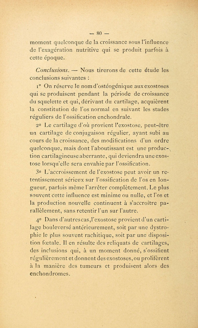 moment quelconque de la croissance sous Tinfluence de l'exagération nutritive qui se produit parfois à cette époque. Conclusions. — Nous tirerons de cette étude les conclusions suivantes : 1° On réserve le nomd'ostéogénique auxexostoses qui se produisent pendant la période de croissance du squelette et qui, dérivant du cartilage, acquièrent la constitution de l'os normal en suivant les stades réguliers de l'ossification enchondrale. 20 Le cartilage d'où provient l'exostosC;, peut-être un cartilage de conjugaison régulier, ayant subi au cours de la croissance, des modifications d'un ordre quelconque, mais dont l'aboutissant est une produc- tion cartilagineuse aberrante, qui deviendra une exos- tose lorsqu'elle sera envahie par l'ossification. 3o L'accroissement de l'exostose peut avoir un re- tentissement sérieux sur l'ossification de l'os en lon- gueur, parfois même l'arrêter complètement. Le plus souvent cette influence est minime ou nulle, et l'os et la production nouvelle continuent à s'accroître pa- rallèlement, sans retentir l'un sur l'autre. 40 Dans d'autrescas,l'exostose provient d'un carti- lage bouleversé antérieurement, soit par une dystro- phie le plus souvent rachitique, soit par une disposi- tion fœtale. 11 en résulte des reliquats de cartilages, des inclusions qui, à un moment donné, s'ossifient régulièrement et donnent des exostoses, ou prolifèrent à la manière des tumeurs et produisent alors des enchondromes.