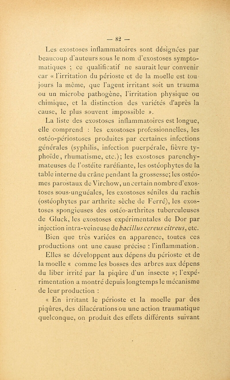 Les exostoses inflammatoires sont désignées par beaucoup d'auteurs sous le nom d'exostoses sympto- matiques ; ce qualificatif ne saurait leur convenir car « l'irritation du périoste et de la moelle est tou^ jours la même, que Fagent irritant soit un trauma ou un microbe pathogène, l'irritation physique ou chimique, et la distinction des variétés d'après la cause, le plus souvent impossible », La liste des exostoses inflammatoires est longue, elle comprend : les exostoses professionnelles, les ostéo-périostoses produites par certaines infections générales (syphilis, infection puerpérale, fièvre ty- phoïde, rhumatisme, etc.); les exostoses parenchy- mateuses de Fostéite raréfiante, les ostéophytes de la table interne du crâne pendant la grossesse; les ostéo- mes parostaux de Virchov\^, un certain nombre d'exos- toses sous-unguéales, les exostoses séniles du rachis (ostéophytes par arthrite sèche de Ferré), les exos- toses spongieuses des ostéo-arthrites tuberculeuses de Gluck, les exostoses expérimentales de Dor par injection intra-veineuse de bacillus cereus citreiis, etc. Bien que très variées en apparence, toutes ces productions ont une cause précise : Tinflammation. Elles se développent aux dépens du périoste et de la moelle « comme les bosses des arbres aux dépens du liber irrité par la piqûre d'un insecte »; Texpé- rimentation a montré depuis longtemps le mécanisme de leur production : (c En irritant le périoste et la moelle par des piqûres, des dilacérations ou une action traumatique quelconque, on produit des effets différents suivant