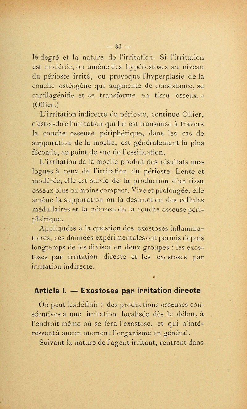 — sa- le degré et la natare de l'irritation. Si Tirritation est modérée, on amène des h3^pérostoses au niveau du périoste irrité, ou provoque l'hyperplasie de la couche ostéogène qui augmente de consistance, se cartilagénifie et se transforme en tissu osseux. » (Ollier.) L'irritation indirecte du périoste, continue Ollier, c'est-à-dire rirritation qui lui est transmise à travers la couche osseuse périphérique, dans les cas de suppuration de la moelle, est généralement la plus féconde, au point de vue de l'ossification. L'irritation de la moelle produit des résultats ana- logues à ceux ,de l'irritation du périoste. Lente et modérée, elle est suivie de la production d'un tissu osseux plus ou moins compact. Vive et prolongée, elle amène la suppuration ou la destruction des cellules médullaires et la nécrose de la couche osseuse péri- phérique. Appliquées à la question des exostoses inflamma- toires, ces données expérimentales ont permis depuis longtemps de les diviser en deux groupes : les exos- toses par irritation directe et les exostoses par irritation indirecte. Article I. — Exostoses par irritation directe On peut lesdéfinir : des productions osseuses con- sécutives à une irritation localisée dès le début, à l'endroit même où se fera l'exostose, et qui n'inté- ressent à aucun moment l'organisme en général. Suivant la nature de l'agent irritant, rentrent dans