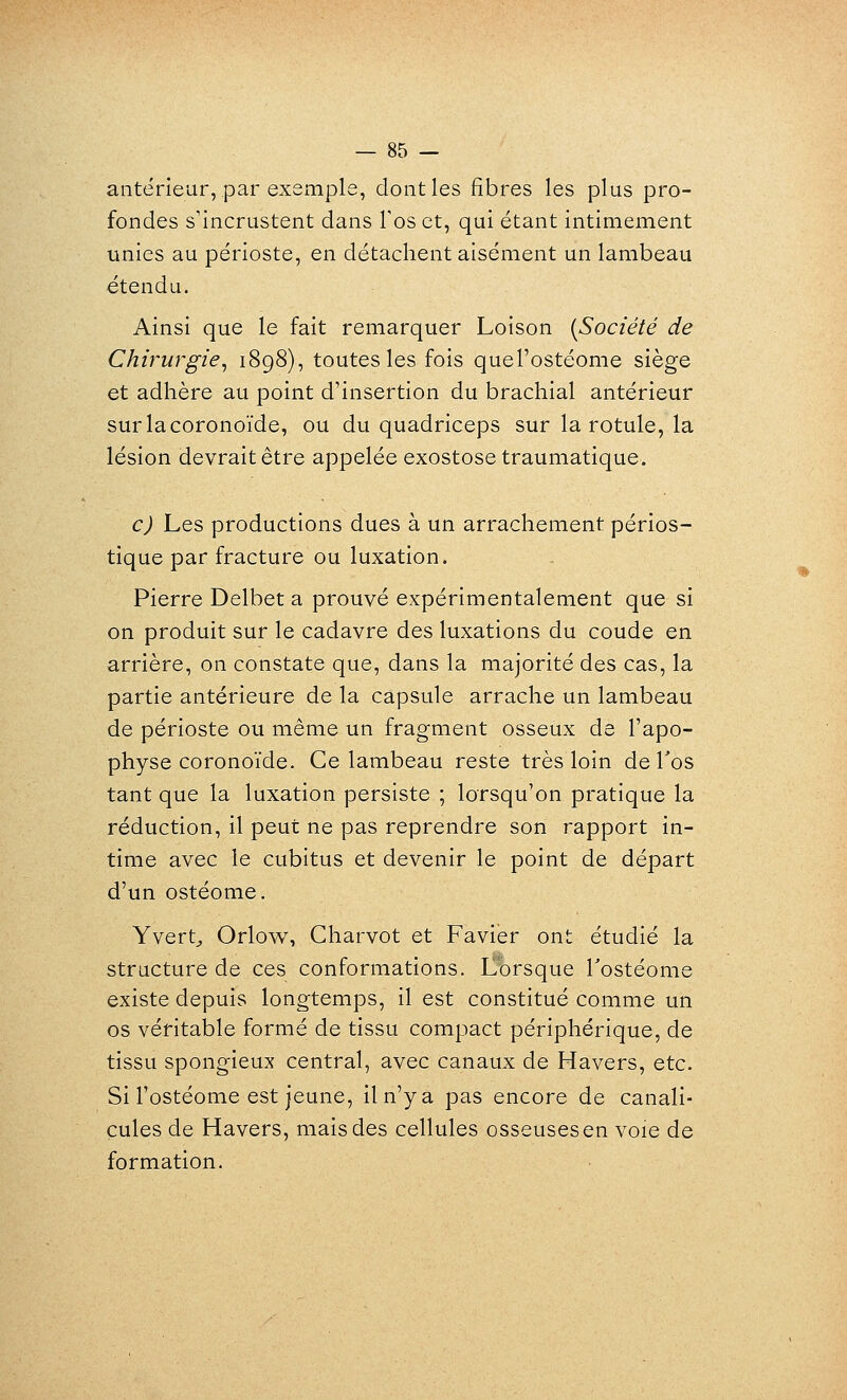 antérieur, par exemple, dont les fibres les plus pro- fondes s'incrustent dans Tos et, qui étant intimement unies au périoste, en détachent aisément un lambeau étendu. Ainsi que le fait remarquer Loison {Société de Chirurgie^ 1898)5 toutes les fois quel'ostéome siège et adhère au point d'insertion du brachial antérieur surlacoronoïde, ou du quadriceps sur la rotule, la lésion devrait être appelée exostosetraumatique. c) Les productions dues à un arrachement périos- tique par fracture ou luxation. Pierre Delbet a prouvé expérimentalement que si on produit sur le cadavre des luxations du coude en arrière, on constate que, dans la majorité des cas, la partie antérieure de la capsule arrache un lambeau de périoste ou même un fragment osseux de l'apo- physe coronoïde. Ce lambeau reste très loin de Tos tant que la luxation persiste ; lorsqu'on pratique la réduction, il peut ne pas reprendre son rapport in- time avec le cubitus et devenir le point de départ d'un ostéome. Yvert^ Orlow, Charvot et Favier ont étudié la structure de ces conformations. Lorsque Tostéome existe depuis longtemps, il est constitué comme un os véritable formé de tissu compact périphérique, de tissu spongieux central, avec canaux de Havers, etc. Si Fostéome est jeune, il n'y a pas encore de canali- cules de Havers, mais des cellules osseusesen voie de formation.