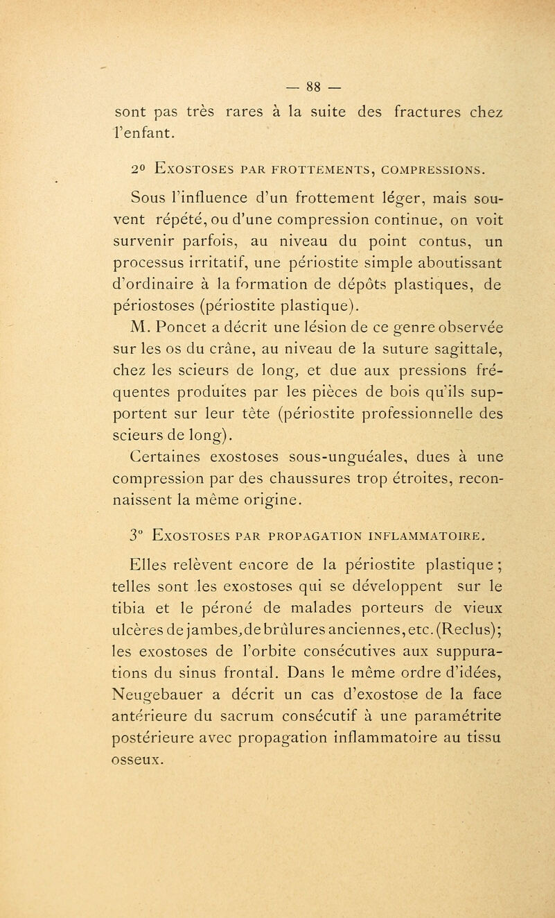 sont pas très rares à la suite des fractures chez l'enfant. 20 ExOSTOSES PAR FROTTEMENTS, COMPRESSIONS. Sous l'influence d'un frottement léger, mais sou- vent répété, ou d'une compression continue, on voit survenir parfois, au niveau du point contus, un processus irritatif, une périostite simple aboutissant d'ordinaire à la formation de dépôts plastiques, de périostoses (périostite plastique). M. Poncet a décrit une lésion de ce genre observée sur les os du crâne, au niveau de la suture sagittale, chez les scieurs de long, et due aux pressions fré- quentes produites par les pièces de bois qu'ils sup- portent sur leur tête (périostite professionnelle des scieurs de long). Certaines exostoses sous-unguéales, dues à une compression par des chaussures trop étroites, recon- naissent la même origine. 3 ExOSTOSES PAR PROPAGATION INFLAMMATOIRE. Elles relèvent encore de la périostite plastique ; telles sont les exostoses qui se développent sur le tibia et le péroné de malades porteurs de vieux ulcères de jambes^debrûlures anciennes, etc. (Reclus); les exostoses de l'orbite consécutives aux suppura- tions du sinus frontal. Dans le même ordre d'idées, Neugebauer a décrit un cas d'exostose de la face antérieure du sacrum consécutif à une paramétrite postérieure avec propagation inflammatoire au tissu osseux.