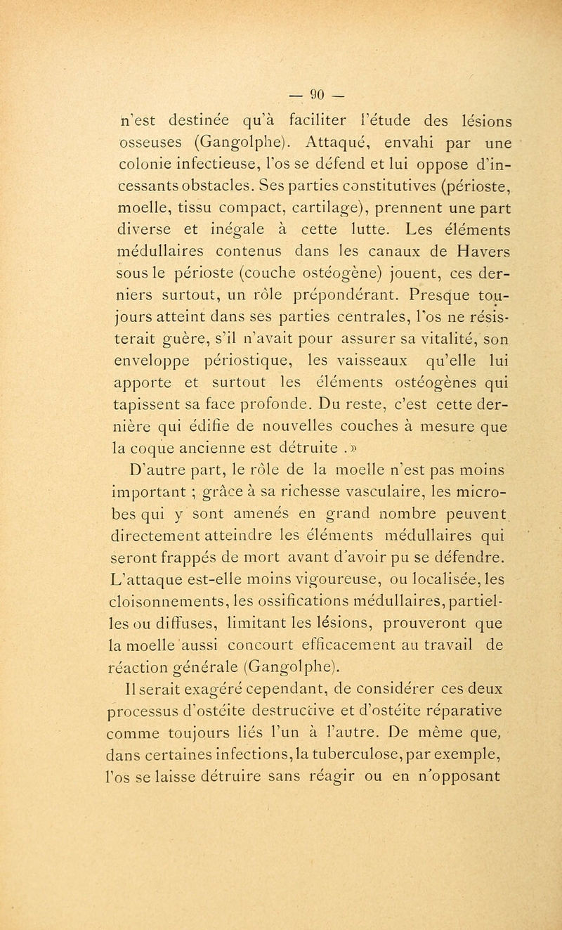 n'est destinée qu'à faciliter Tétude des lésions osseuses (Gangolphe). Attaqué, envahi par une colonie infectieuse, l'os se défend et lui oppose d'in- cessants obstacles. Ses parties constitutives (périoste, moelle, tissu compact, cartilage), prennent une part diverse et inégale à cette lutte. Les éléments médullaires contenus dans les canaux de Havers sous le périoste (couche ostéogène) jouent, ces der- niers surtout, un rôle prépondérant. Presque tou- jours atteint dans ses parties centrales, Tos ne résis- terait guère, s'il n'avait pour assurer sa vitalité, son enveloppe périostique, les vaisseaux qu'elle lui apporte et surtout les éléments ostéogènes qui tapissent sa face profonde. Du reste, c'est cette der- nière qui édifie de nouvelles couches à mesure que la coque ancienne est détruite .» D'autre part, le rôle de la moelle n'est pas moins important ; grâce à sa richesse vasculaire, les micro- bes qui y sont amenés en grand nombre peuvent directement atteindre les éléments médullaires qui seront frappés de mort avant d'avoir pu se défendre. L'attaque est-elle moins vigoureuse, ou localisée, les cloisonnements, les ossifications médullaires, partiel- les ou diff'uses, limitant les lésions, prouveront que la moelle aussi concourt efficacement au travail de réaction générale (Gangolphe). Userait exagéré cependant, de considérer ces deux processus d'ostéite destructive et d'ostéite réparative comme toujours liés l'un à l'autre. De même que, dans certaines infections, la tuberculose, par exemple, l'os se laisse détruire sans réagir ou en n'opposant