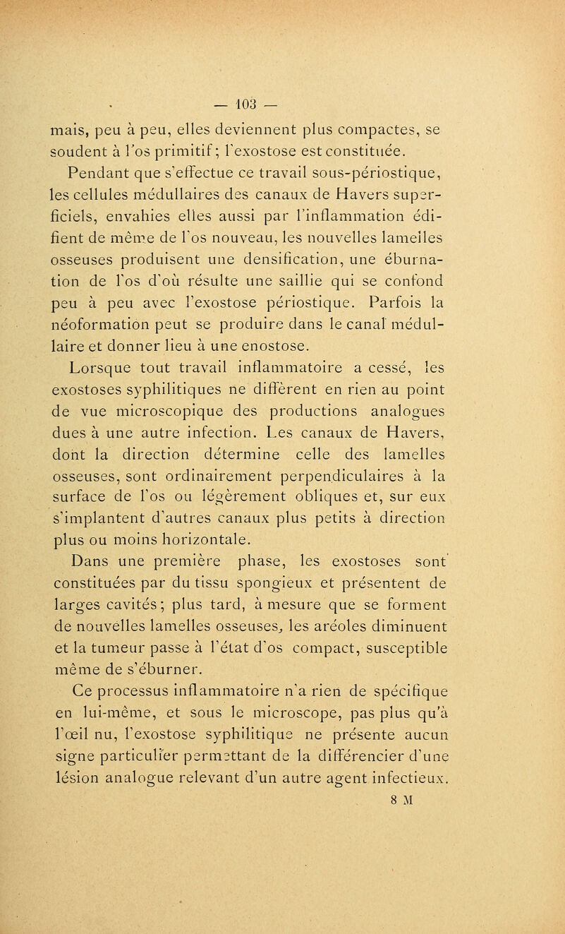 mais, peu à peu, elles deviennent plus compactes, se soudent à Tos primitif; Texostose est constituée. Pendant que s'effectue ce travail sous-périostique, les cellules médullaires des canaux de Havers super- ficiels, envahies elles aussi par l'inflammation édi- fient de même de Tos nouveau, les nouvelles lamelles osseuses produisent une densification, une éburna- tion de Tos d'où résulte une saillie qui se confond peu à peu avec Texostose périostique. Parfois la néoformation peut se produire dans le canal médul- laire et donner lieu à une enostose. Lorsque tout travail inflammatoire a cessé, les exostoses syphilitiques ne diffèrent en rien au point de vue microscopique des productions analogues dues à une autre infection. Les canaux de Havers, dont la direction détermine celle des lamelles osseuses, sont ordinairement perpendiculaires à la surface de Tos ou légèrement obliques et, sur eux s'implantent d'autres canaux plus petits à direction plus ou moins horizontale. Dans une première phase, les exostoses sont constituées par du tissu spongieux et présentent de larges cavités; plus tard, à mesure que se forment de nouvelles lamelles osseuses^, les aréoles diminuent et la tumeur passe à l'état d'os compact, susceptible même de s'éburner. Ce processus inflammatoire n'a rieii de spécifique en lui-même, et sous le microscope, pas plus qu'à l'œil nu, l'exostose syphilitique ne présente aucun signe particulier permettant de la différencier d'une lésion analogue relevant d'un autre agent infectieux. 8 M