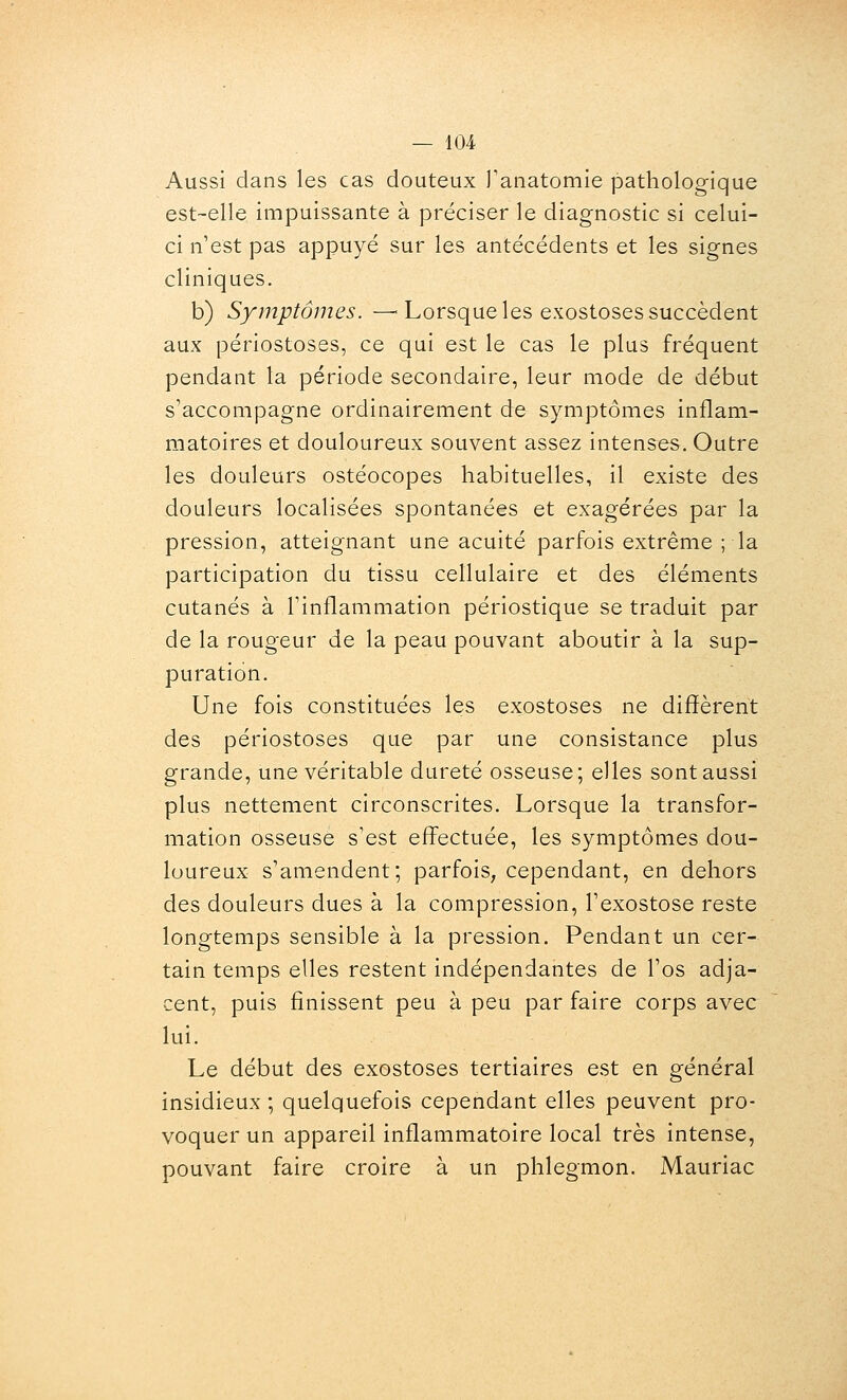 Aussi dans les cas douteux Tanatomie pathologique est-elle impuissante à préciser le diagnostic si celui- ci n'est pas appuyé sur les antécédents et les signes cliniques. b) Symptômes. —■ Lorsque les exostoses succèdent aux périostoses, ce qui est le cas le plus fréquent pendant la période secondaire, leur mode de début s'accompagne ordinairement de symptômes inflam- matoires et douloureux souvent assez intenses. Outre les douleurs ostéocopes habituelles, il existe des douleurs localisées spontanées et exagérées par la pression, atteignant une acuité parfois extrême ; la participation du tissu cellulaire et des éléments cutanés à l'inflammation périostique se traduit par de la rougeur de la peau pouvant aboutir à la sup- puration. Une fois constituées les exostoses ne diffèrent des périostoses que par une consistance plus grande, une véritable dureté osseuse; elles sont aussi plus nettement circonscrites. Lorsque la transfor- mation osseuse s'est effectuée, les symptômes dou- loureux s'amendent; parfois, cependant, en dehors des douleurs dues à la compression, l'exostose reste longtemps sensible à la pression. Pendant un cer- tain temps elles restent indépendantes de l'os adja- cent, puis finissent peu à peu par faire corps avec lui. Le début des exostoses tertiaires est en général insidieux ; quelquefois cependant elles peuvent pro- voquer un appareil inflammatoire local très intense, pouvant faire croire à un phlegmon. Mauriac