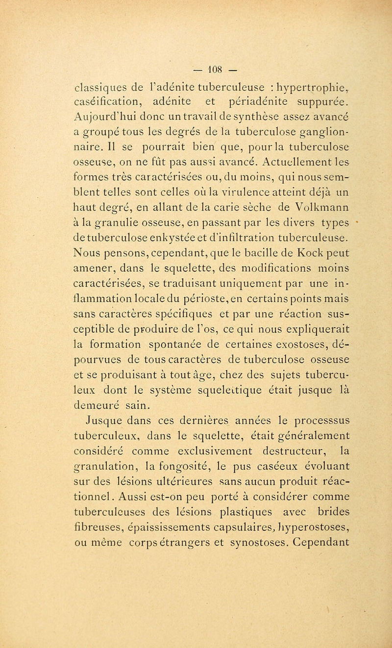 classiques de l'adénite tuberculeuse : hypertrophie^ caséification, adénite et périadénite suppurée. Aujourd'hui donc un travail de synthèse assez avancé a groupé tous les degrés de la tuberculose ganglion- naire. Il se pourrait bien que, pour la tuberculose osseuse, on ne fût pas aussi avancé. Actuellement les formes très caractérisées ou, du moins, qui nous sem- blent telles sont celles où la virulence atteint déjà un haut degré, en allant de la carie sèche de Volkmann à la granulie osseuse, en passant par les divers types  de tuberculose enkystée et d'infiltration tuberculeuse. Nous pensons, cependant, que le bacille de Kock peut amener, dans le squelette, des modifications moins caractérisées, se traduisant uniquement par une in- flammation locale du périoste, en certains points mais sans caractères spécifiques et par une réaction sus- ceptible de produire de Fos, ce qui nous expliquerait la formation spontanée de certaines exostoses, dé- pourvues de tous caractères de tuberculose osseuse et se produisant à tout âge, chez des sujets tubercu- leux dont le système squelettique était jusque là demeuré sain. Jusque dans ces dernières années le processsus tuberculeux, dans le squelette, était généralement considéré comme exclusivement destructeur, la granulation, la fongosité, le pus caséeux évoluant sur des lésions ultérieures sans aucun produit réac- tionnel. Aussi est-on peu porté à considérer comme tuberculeuses des lésions plastiques avec brides fibreuses, épaississements capsulaires, liyperostoses, ou même corps étrangers et synostoses. Cependant