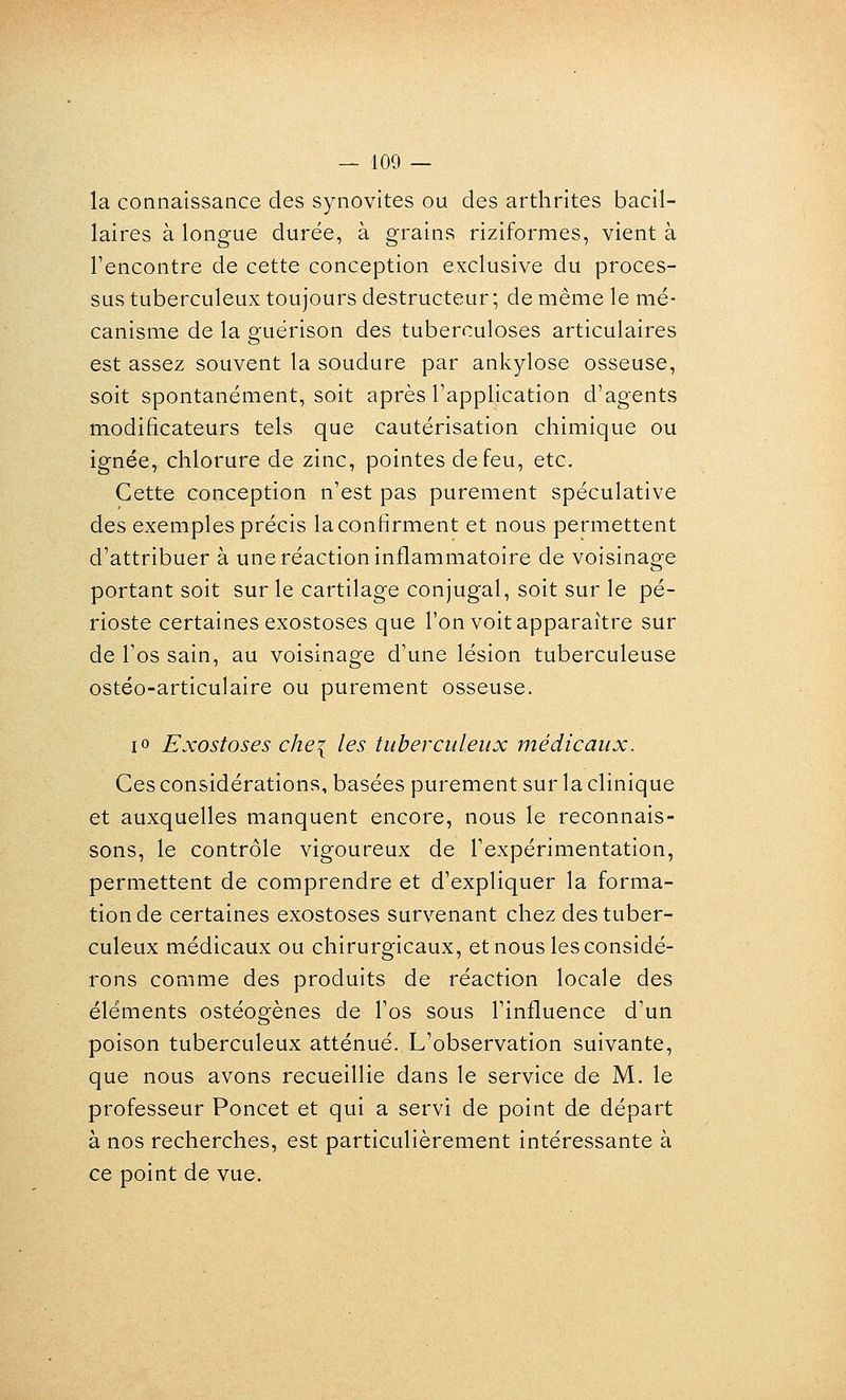 la connaissance des synovites ou des arthrites bacil- laires à longue durée, à grains riziformes, vient à l'encontre de cette conception exclusive du proces- sus tuberculeux toujours destructeur ; de même le mé- canisme de la guérison des tuberculoses articulaires est assez souvent la soudure par ankylose osseuse, soit spontanément, soit après l'application d'agents modificateurs tels que cautérisation chimique ou ignée, chlorure de zinc, pointes de feu, etc. Cette conception n'est pas purement spéculative des exemples précis la confirment et nous permettent d'attribuer à une réaction inflammatoire de voisinage portant soit sur le cartilage conjugal, soit sur le pé- rioste certaines exostoses que l'on voit apparaître sur de l'os sain, au voisinage d'une lésion tuberculeuse ostéo-articulaire ou purement osseuse. lo Exostoses chei les tuberculeux médicaux. Ces considérations, basées purement sur la clinique et auxquelles manquent encore, nous le reconnais- sons, le contrôle vigoureux de l'expérimentation, permettent de comprendre et d'expliquer la forma- tion de certaines exostoses survenant chez des tuber- culeux médicaux ou chirurgicaux, et nous les considé- rons comme des produits de réaction locale des éléments ostéogènes de l'os sous l'influence d'un poison tuberculeux atténué. L'observation suivante, que nous avons recueillie dans le service de M. le professeur Poncet et qui a servi de point de départ à nos recherches, est particulièrement intéressante à ce point de vue.