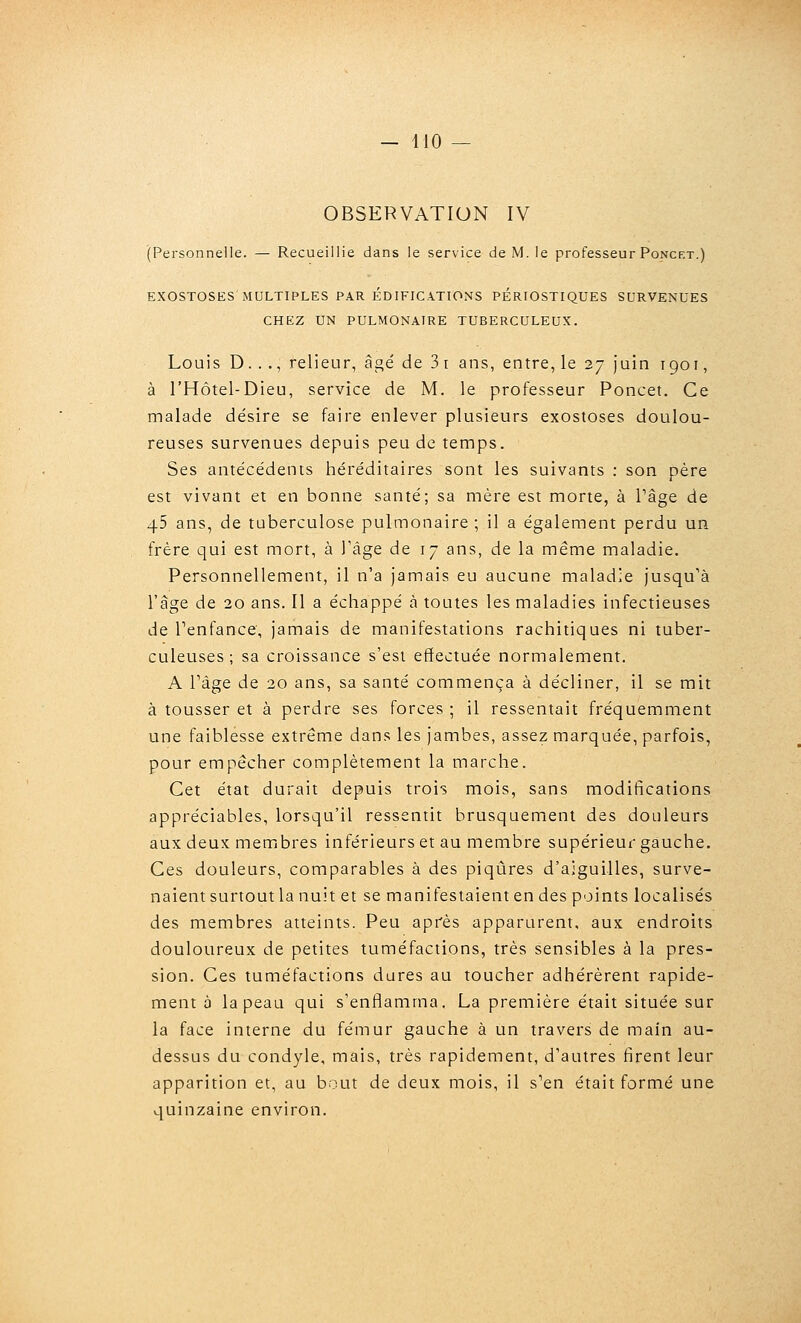 OBSERVATION IV (Personnelle. — Recueillie dans le service de M. le professeur Poncet.) EXOSTOSES MULTIPLES PAR ÉDIFICATIONS PÉRIOSTIQUES SURVENUES CHEZ UN PULMONAIRE TUBERCULEUX. Louis D. . ., relieur, âgé de 3 i ans, entre, le 27 juin 1901, à l'Hôtel-Dieu, service de M. le professeur Poncet. Ce malade désire se faire enlever plusieurs exostoses doulou- reuses survenues depuis peu de temps. Ses antécédents héréditaires sont les suivants : son père est vivant et en bonne santé; sa mère est morte, à Page de 45 ans, de tuberculose pulmonaire ; il a également perdu un frère qui est mort, à Tâge de 17 ans, de la même maladie. Personnellement, il n'a jamais eu aucune maladie jusqu'à l'âge de 20 ans. Il a échappé à toutes les maladies infectieuses de Tenfance, jamais de manifestations rachitiques ni tuber- culeuses ; sa croissance s'est effectuée normalement. A Tâge de 20 ans, sa santé commença à décliner, il se mit à tousser et à perdre ses forces ; il ressentait fréquemment une faiblesse extrême dans les jambes, assez marquée, parfois, pour empêcher complètement la marche. Cet état durait depuis trois mois, sans modifications appréciables, lorsqu'il ressentit brusquement des douleurs aux deux membres inférieurs et au membre supérieur gauche. Ces douleurs, comparables à des piqûres d'aiguilles, surve- naient surtout la nuit et se manifestaient en des points localisés des membres atteints. Peu après apparurent, aux endroits douloureux de petites tuméfactions, très sensibles à la pres- sion. Ces tuméfactions dures au toucher adhérèrent rapide- ment à la peau qui s'enflamma. La première était située sur la face interne du fémur gauche à un travers de main au- dessus du condyle, mais, très rapidement, d'autres firent leur apparition et, au bout de deux mois, il s'en était formé une quinzaine environ.