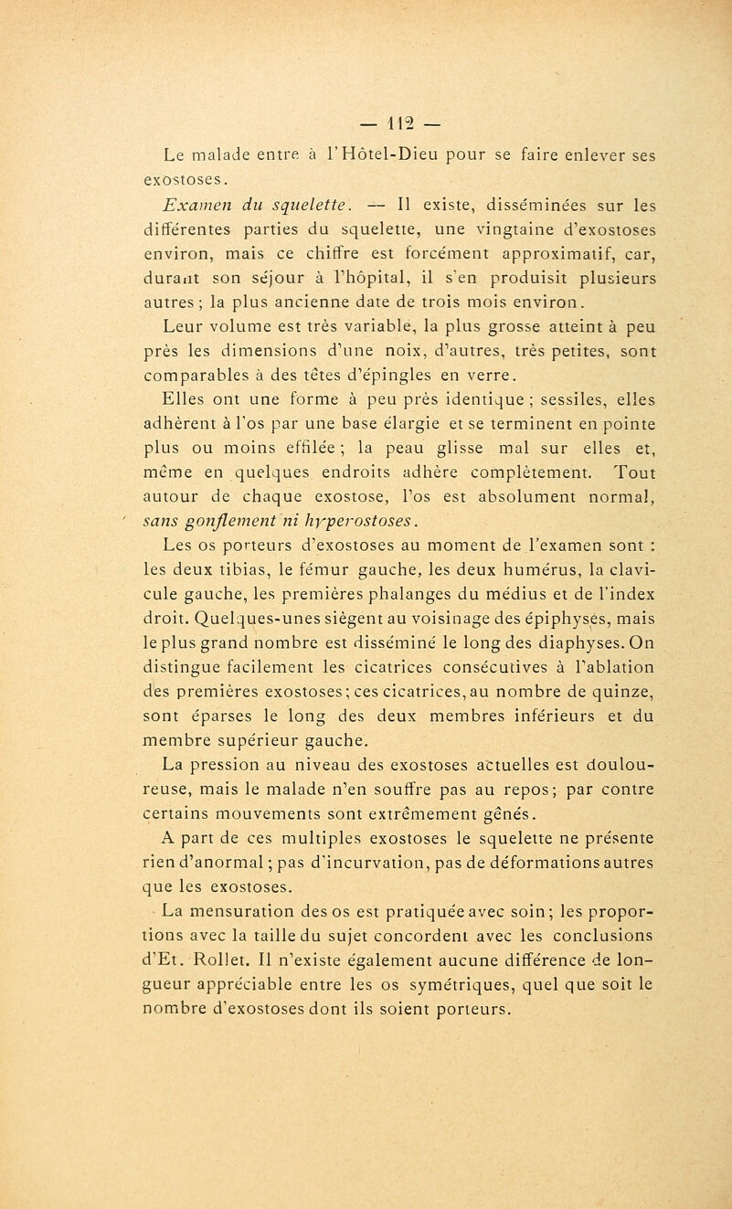 Le malade entre à T Hôtel-Dieu pour se faire enlever ses exostoses. Examen du squelette. — Il existe, disséminées sur les différentes parties du squelette, une vingtaine d'exostoses environ, mais ce chiffre est forcément approximatif, car, durant son séjour à Thôpital, il s'en produisit plusieurs autres; la plus ancienne date de trois mois environ. Leur volume est très variable, la plus grosse atteint à peu près les dimensions d\ine noix, d'autres, très petites, sont comparables à des têtes d'épingles en verre. Elles ont une forme à peu près identique ; sessiles, elles adhèrent à Tos par une base élargie et se terminent en pointe plus ou moins effilée ; la peau glisse mal sur elles et, même en quelques endroits adhère complètement. Tout autour de chaque exostose, Tos est absolument normal, ' sans gonflement ni hyperostoses. Les os porteurs d'exostoses au moment de l'examen sont : les deux tibias, le fémur gauche, les deux humérus, la clavi- cule gauche, les premières phalanges du médius et de l'index droit. Quelques-unes siègent au voisinage des épiphyses, mais le plus grand nombre est disséminé le long des diaphyses.On distingue facilement les cicatrices consécutives à Tablation des premières exostoses; ces cicatrices, au nombre de quinze, sont éparses le long des deux membres inférieurs et du membre supérieur gauche. La pression au niveau des exostoses actuelles est doulou- reuse, mais le malade n'en souffre pas au repos; par contre certains mouvements sont extrêmement gênés. A part de ces multiples exostoses le squelette ne présente rien d'anormal ; pas d'incurvation, pas de déformations autres que les exostoses. La mensuration des os est pratiquée avec soin; les propor- tions avec la taille du sujet concordent avec les conclusions d'Et. Rollet. 11 n'existe également aucune différence de lon- gueur appréciable entre les os symétriques, quel que soit le nombre d'exostoses dont ils soient porteurs.