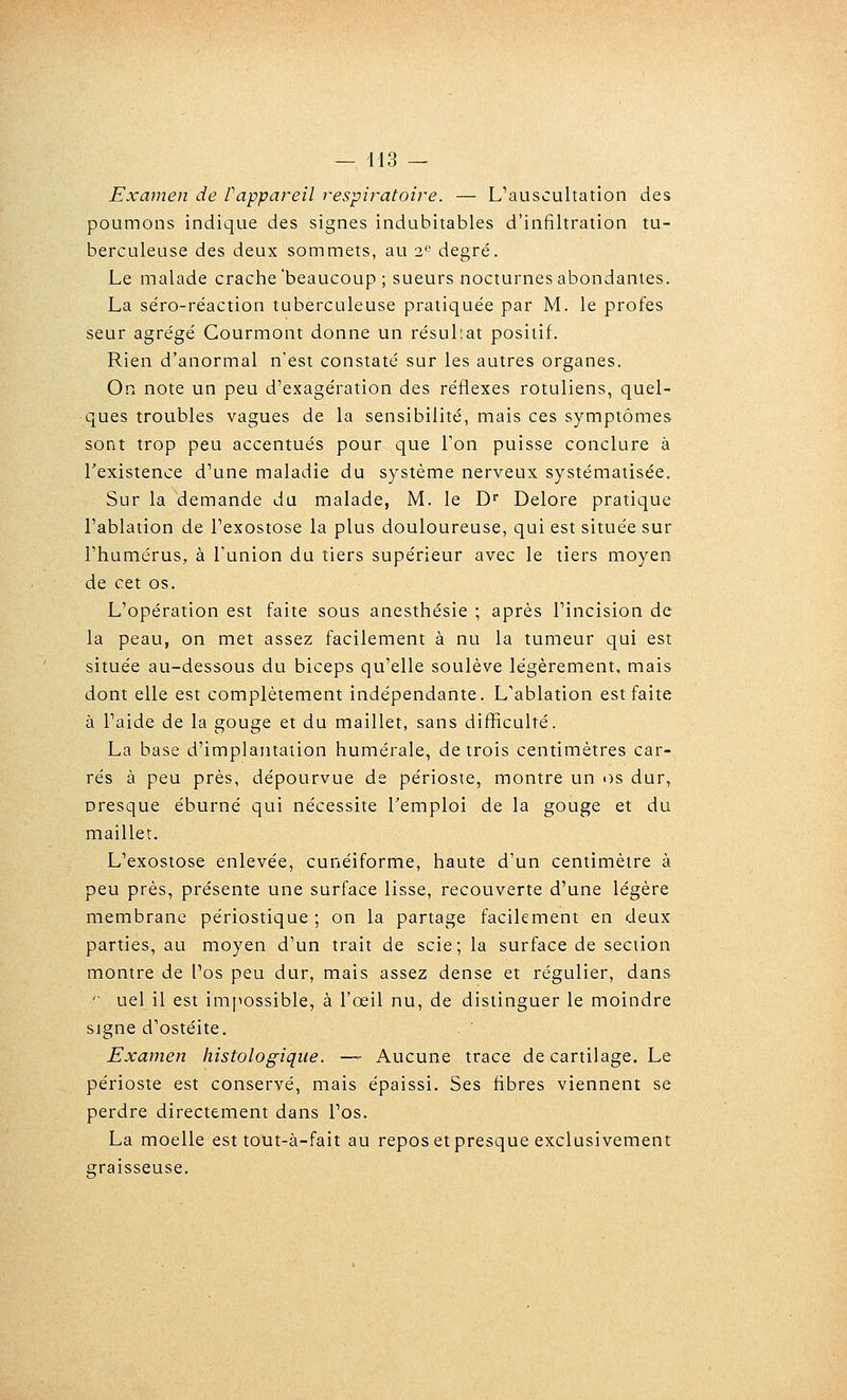 Examen de Pappareil respiratoire. — L^auscultation des poumons indique des signes indubitables d'infiltration tu- berculeuse des deux sommets, au 2° degré. Le malade crache'beaucoup ; sueurs nocturnes abondantes. La séro-réaction tuberculeuse pratiquée par M. le profes seur agrégé Courmont donne un résul'.at positif. Rien d'anormal n'est constaté sur les autres organes. On note un peu d'exagération des réflexes rotuliens, quel- ques troubles vagues de la sensibilité, mais ces symptômes sont trop peu accentués pour que Ton puisse conclure à l'existence d'une maladie du système nerveux systématisée. Sur la demande du malade, M. le D Delore pratique l'ablation de l'exostose la plus douloureuse, qui est située sur l'humérus, à l'union du tiers supérieur avec le tiers moyen de cet os. L'opération est faite sous anesthésie ; après l'incision de la peau, on met assez facilement à nu la tumeur qui est située au-dessous du biceps qu'elle soulève légèrement, mais dont elle est complètement indépendante. L'ablation est faite à l'aide de la gouge et du maillet, sans difficulté. La base d'implantation humérale, de trois centimètres car- rés à peu près, dépourvue de périoste, montre un i)s dur, presque éburné qui nécessite l'emploi de la gouge et du maillet. L'exostose enlevée, cunéiforme, haute d'un centimètre à peu près, présente une surface lisse, recouverte d'une légère membrane périostique ; on la partage facilement en deux parties, au moyen d'un trait de scie; la surface de section montre de l'os peu dur, mais assez dense et régulier, dans '■ uel il est impossible, à l'œil nu, de distinguer le moindre signe d'ostéite. Examen histologique. —- Aucune trace de cartilage. Le périoste est conservé, mais épaissi. Ses fibres viennent se perdre directement dans l'os. La moelle est tout-à-fait au repos et presque exclusivement graisseuse.