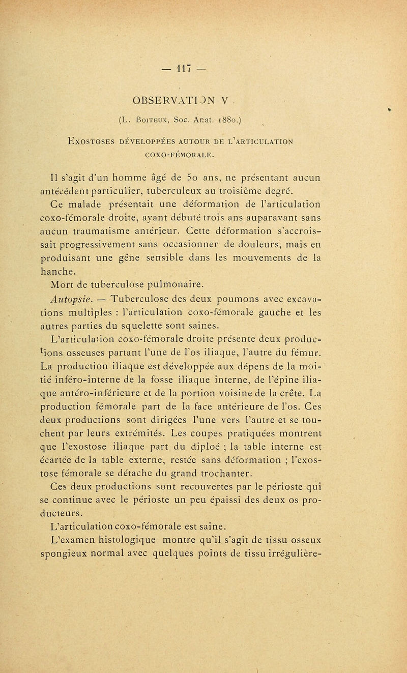 0BSERVATI3N V (L. Boiteux, Soc. Anat. 1880.) ExOSTOSES DÉVELOPPÉES AUTOUR DE L^ARTICULATION COXO-FÉMORALE. Il s'agit d'un homme âgé de 5o ans, ne présentant aucun antécédent particulier, tuberculeux au troisième degré. Ce malade présentait une déformation de Tarticulation coxo-fémorale droite, ayant débuté trois ans auparavant sans aucun traumatisme antérieur. Cette déformation s'accrois- sait progressivement sans occasionner de douleurs, mais en produisant une gêne sensible dans les mouvements de la hanche. Mort de tuberculose pulmonaire. Autopsie. — Tuberculose des deux poumons avec excava- tions multiples : l'articulation coxo-fémorale gauche et les autres parties du squelette sont saines. L'articulation coxo-fémorale droite présente deux produc- tions osseuses partant Tune de l'os iliaque, l'autre du fémur. La production iliaque est développée aux dépens de la moi- tié inféro-interne de la fosse iliaque interne, de Tépine ilia- que antéro-inférieure et de la portion voisine de la crête. La production fémorale part de la face antérieure de l'os. Ces deux productions sont dirigées l'une vers l'autre et se tou- chent par leurs extrémités. Les coupes pratiquées montrent que l'exostose iliaque part du diploé ; la table interne est écartée de la table externe, restée sans déformation ; l'exos- tose fémorale se détache du grand trochanter. Ces deux productions sont recouvertes par le périoste qui se continue avec le périoste un peu épaissi des deux os pro- ducteurs. L'articulation coxo-fémorale est saine. L'examen histologique montre qu'il s'agit de tissu osseux spongieux normal avec quelques points de tissu irrégulière-