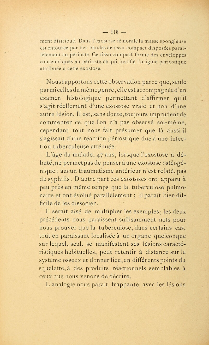 ment distribué. Dans l'exostose fémorale la masse spongieuse est entourée par des bandes de tissu compact disposées paral- lèlement au périoste. Ce tissu compact forme des enveloppes concentriques au périoste,ce qui Justifié Torigine périostique attribuée à cette exostose. Nous rapportons cette observation parce que, seule parmi celles du même genre, elle est accompagnée d'un examen histologique permettant d'affirmer qu'il s'agit réellement d'une exostose vraie et non d'une autre lésion. Il est, sans doute, toujours imprudent de commenter ce que l'on n'a pas observé soi-même, cependant tout nous fait présumer que là aussi il s'agissait d'une réaction périostique due à une infec- tion tuberculeuse atténuée. L'âge du malade, 47 ans, lorsque Texostose a dé- buté, ne permetpasde pensera une exostose ostéogé- nique ; aucun traumatisme antérieur n'est relaté, pas de syphilis. D'autre part ces exostoses ont apparu à peu près en même temps que la tuberculose pulmo- naire et ont évolué parallèlement ; il parait bien dif- ticile de les dissocier. Il serait aisé de multiplier les exemples; les deux précédents nous paraissent suffisamment nets pour nous prouver que la tuberculose, dans certains cas, tout en paraissant localisée à un organe quelconque sur lequel, seul, se manifestent ses lésions caracté- ristiques habituelles, peut retentir à distance sur le système osseux et donner lieu, en différents points du squelette, à des produits réactionnels semblables à ceux que nous venons de décrire. L'analogie nous parait frappante avec les lésions